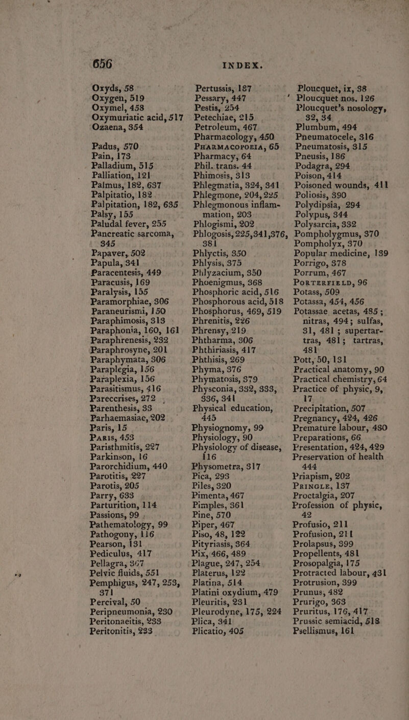 Oxyds, 58 Oxygen, 519 Oxymel, 458 Oxymuriatic acid, 517 Ozaena, 354 Padus, 570 Pain, 173 Palladium, 515 Palliation, 121 Palmus, 182, 637 Palpitatio, 182 Palpitation, 182, 635 Palsy, 155 Paludal fever, 255 Pancreatic sarcoma, 345 Papaver,, 502 Papula, 341 Paracentesis, 449 Paracusis, 169 Paralysis, 155 Paramorphiae, 306 Paraneurismi, 150 Paraphimosis, 313 - Paraphonia, 160, 161 Paraphrenesis, 232 Paraphrosyne, 201 Paraphymata, 306 Paraplegia, 156 Paraplexia, 156 Parasitismus, 416 Pareccrises, 272, Parenthesis, 33 Parhaemasiae, 202 Paris, 15 . Paris, 453 Paristhmitis, 227 Parkinson, !6 Parorchidium, 440 Parotitis, 227 Parotis, 205 Parry, 633 Parturition, 114 Passions, 99 . Pathematology, 99 Pathogony, 116 Pearson, 131 Pediculus, 417 Pellagra, 367 Pelvic fluids, 551 Pemphigus, 247, 253, 371 Percival, 50 Peripneumonia, 230 Peritonaeitis, 233 Peritonitis, 233 Pertussis, 187 Pessary, 447 Pestis, 254 Petechiae, 215 Petroleum, 467 Pharmacology, 450 PHARMACOPOEIA, 65 Pharmacy, 64 Phil. trans. 44 Phimosis, 313 Phlegmatia, 324, 341 Phlegmone, 204, 225 Phlegmonous inflam- mation, 203 Phlogismi, 202 Phlogosis, 225,341,376, 381 Phlyctis, 350 Phlysis, 375 Phlyzacium, 350 Phoenigmus, 368 Phosphoric acid, 516 Phosphorous acid, 518 Phosphorus, 469, 519 Phrenitis, 226 Phrensy, 219 Phtharma, 306 Phthiriasis, 417 Phthisis, 269 Phyma, 376 Phymatosis, $79 Physconia, 332, 333, 336, 341 Physical education, 445 Physiognomy, 99 Physiology, 90 , Physiology of disease, 116 Physometra, 317 Pica, 293 Piles, 320 Pimenta, 467 Pimples, 361 Pine, 570 Piper, 467 Piso, 48, 122 Pityriasis, 364 Pix, 466, 489 Plague, 247, 254 Platerus, 122 Platina, 514 Platini oxydium, 479 Pleuritis, 231 Pleurodyne, 175, 224 Plica, 341 Plicatio, 405 ~ Ploucquet, ix, 38 Ploucquet nos, 126 Ploucquet’s nosology, 32, 34 Plumbum, 494 Pneumatocele, 316 Pneumatosis, 315 Pneusis, 186 Podagra, 294 Poison, 414 Poisoned wounds, 411 Poliosis, 390 Polydipsia, 294 Polypus, 344 Polysarcia, 332 Pompholygmus, 370 Pompholyx, 370 Popular medicine, 139 Porrigo, 378 Porrum, 467 PoRTERFIELD, 96 Potass, 509 Potassa, 454, 456 Potassae_ acetas, 485 ; nitras, 494; sulfas, 31, 481 5 supertar- tras, 481; tartras, 481 Pott, 50, 131 Practical anatomy, 90 Practical chemistry, 64 Practice of physic, 9, 17 Precipitation, 507 Pregnancy, 424, 426 Premature labour, 480 Preparations, 66 Presentation, 424, 429 Preservation of health 444 Priapism, 202 PRINGLE, 137 Proctalgia, 207 Profession of physic, 42 Profusio, 211 Profusion, 211 Prolapsus, 399 Propellents, 481 Prosopalgia, 175 Protracted labour, 431 Protrusion, 399 Prunus, 482 Prurigo, 363 Pruritus, 176, 417 Prussic semiacid, 618 Psellismus, 161