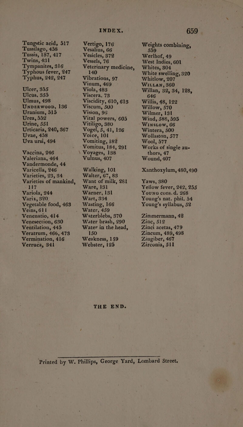Tussilago, 458 Tussis, 1S7, 417 Twins, 431 Tympanites, 316 Typhous fever, 247 Typhus, 242, 247 Ulcer, 355 Ulcus, 355 Ulmus, 498 Unverwoop, 136 _ Uranium, 515 Urea, 552 Urine, 551 Urticaria, 240, 367 Uvae, 458 Uva ursi, 494 Vaccina, 246 Valeriana, 464 Vandermonde, 44 Varicella, 246 Varieties, 23, 34 Varieties of mankind, -117 Variola, 244 Varix, 320, Vegetable food, 463 Veins, 611 Venenatio, 414 Venesection, 630 Ventilation, 445 Veratrum, 166, 473 Vermination, 416 Verruca, 341 INDEX. Vesalius, 66 Vesicles, 372 Vessels, 76 Veterinary medicine 140) Vibrations, 97 Vinum, 469 Viola, 483 Viscera, 73 Viscidity, 610, 613 Viscum, 500 Vision, 96 Vital powers, 605 Vitiligo, 380 Vogel, 5, 41, 126 Voice, 101 Vomiting, 182 Vomitus, 184, 291 Vulnus, 407 Walking, 101 Walter, 67, 83 Want of milk, 261 Ware, 131 Warner, 131 Wart, 334 Wasting, 166 Water, 459 Waterblebs, 370 Water brash, 290 Water in the head, 150 Weakness, 159 Webster, 125 THE END. 659 Weights combining, 559 Werlhof, 49 West Indies, 601 Whites, 304 | White swelling, 320 Whitlow, 207 WILLAN, 360 Willan, 32, 34, 128, 646 Willis, 48, 122 Willow, 570 Wilmer, 131 Wind, 588, 595 WINsLow, 66 Wintera, 500 Wollaston, 577 Wool, 577. Works of single au- thors, 47 Wound, 407 Xanthoxylum, 480, 490 Yaws, 380 Yellow fever, 242, 255 Youn cons. d. 268 Young’s nat. phil. 54 Young’s syllabus, 52 Zimmermann, 42 Zinc, 512 Zinci acetas, 479 Zincum, 489, 498 Zingiber, 467 Zirconia, 511