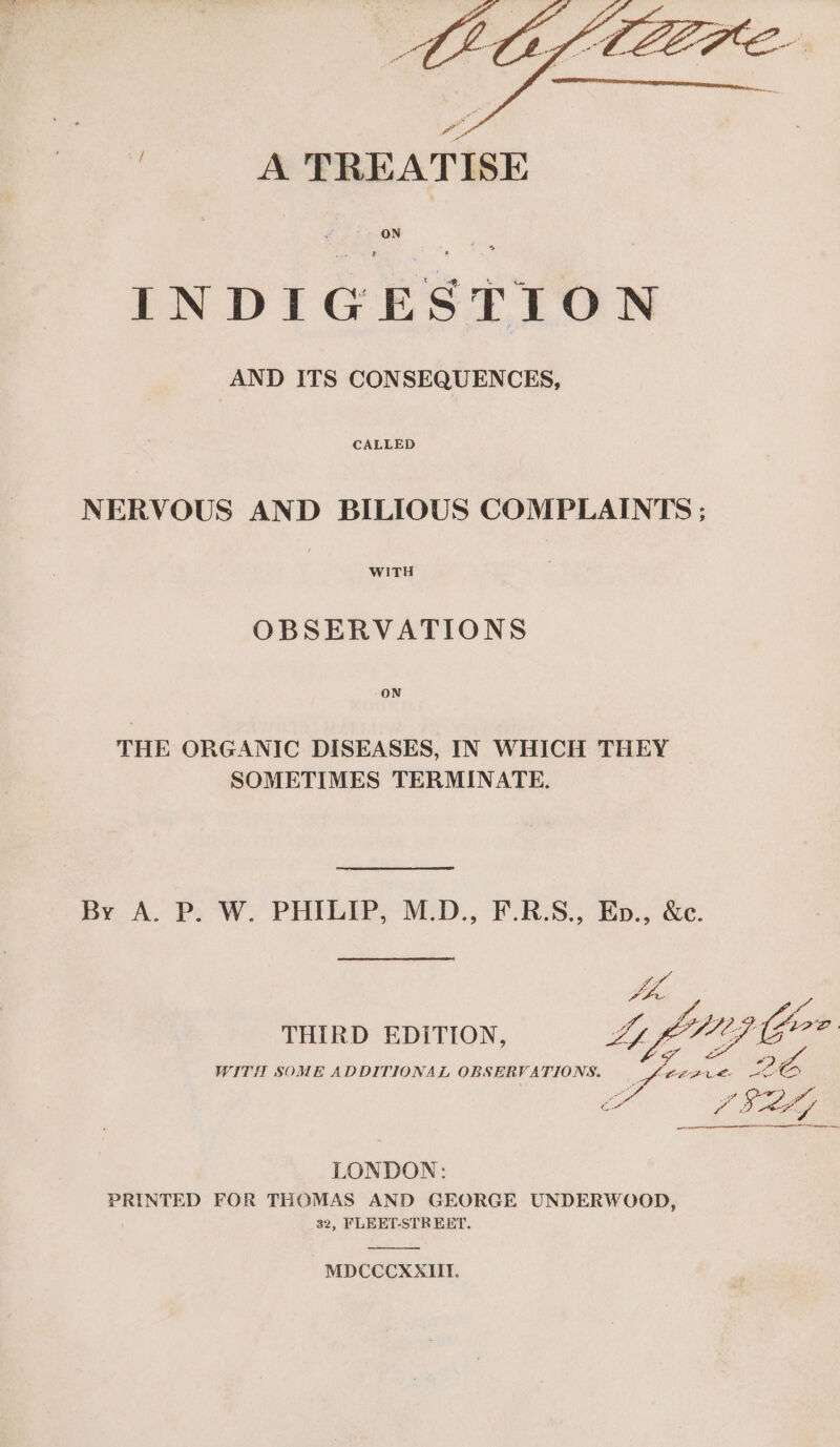 | A TREATISE INDIGESTION AND ITS CONSEQUENCES, NERVOUS AND BILIOUS COMPLAINTS ; WITH OBSERVATIONS ON THE ORGANIC DISEASES, IN WHICH THEY SOMETIMES TERMINATE. By A. P. W. PHILIP, M.D., F.R.S., Ep., &amp;c. THIRD EDITION, WITH SOME ADDITIONAL OBSERVATIONS. aR LONDON: PRINTED FOR THOMAS AND GEORGE UNDERWOOD, 32, FLEET-STR EET. MDCCCXXIII.