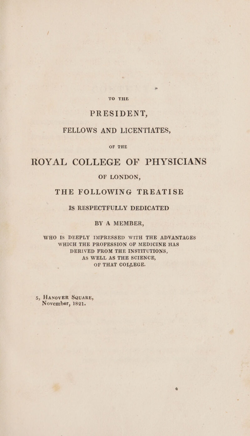 TO THE PRESIDENT, FELLOWS AND LICENTIATES, OF THE ROYAL COLLEGE OF PHYSICIANS OF LONDON, THE FOLLOWING TREATISE IS RESPECTFULLY DEDICATED BY A MEMBER, WHO Is DEEPLY IMPRESSED WITH THE ADVANTAGES WHICH THE PROFESSION OF MEDICINE HAS DERIVED FROM THE INSTITUTIONS, AS WELL AS THE SCIENCE, OF THAT COLLEGE. 5, HANovER Square, November, 1821.