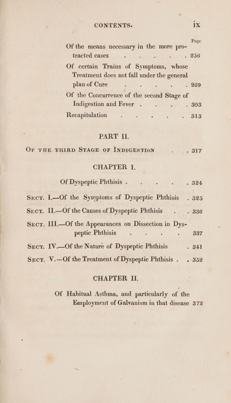 Page Of the means necessary in the more pro- tracted cases . 256 Of certain Trains of Symptoms, whose Treatment does not fall under the general plan of Cure : ‘ ; ; . 269 Of the Concurrence of the second Stage of _ Indigestion and Fever . 203 Recapitulation 313 PART IL. Or THE THIRD STAGE oF INDIGESTION . 317 CHAPTER I. Of Dyspeptic Phthisis . . 924, Sect. .—Of the Symptoms of Dyspeptic Phthisis . 325 Srcr. II.—Of the Causes of Dyspeptie Phthisis . 836 Sect. I[I].—Of the Appearances on Dissection in Dys- peptic Phthisis 337 Sect. [V.—Of the Nature of Dyspeptic Phthisis . 841 Sect. V.—Of the Treatment of Dyspeptic Phthisis . .-352 CHAPTER II. Of Habitual Asthma, and particularly of the Employment of Galvanism in that disease 372