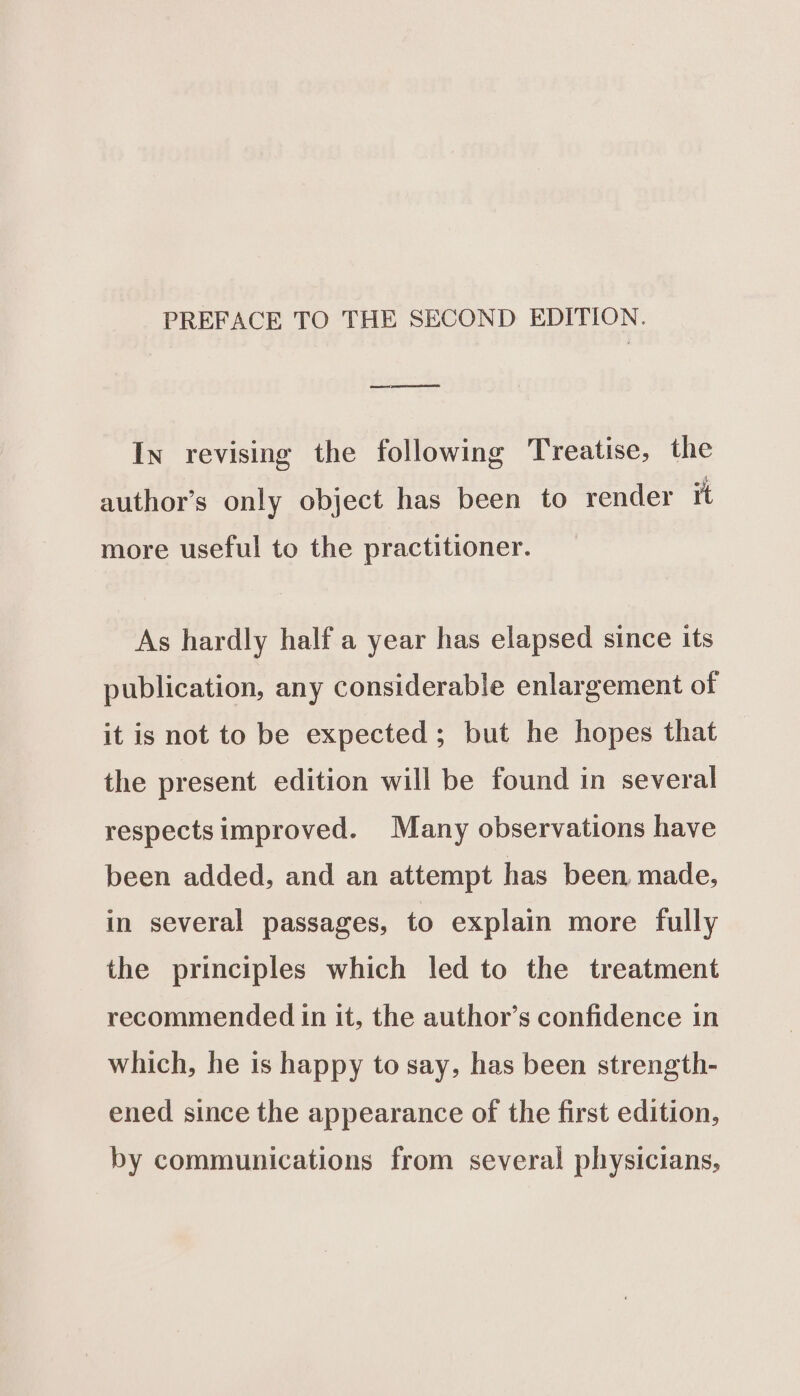 emacs ea In revising the following Treatise, the author’s only object has been to render it more useful to the practitioner. As hardly half a year has elapsed since its publication, any considerable enlargement of it is not to be expected; but he hopes that the present edition will be found in several respects improved. Many observations have been added, and an attempt has been, made, in several passages, to explain more fully the principles which led to the treatment recommended in it, the author’s confidence in which, he is happy to say, has been strength- ened since the appearance of the first edition, by communications from several physicians,