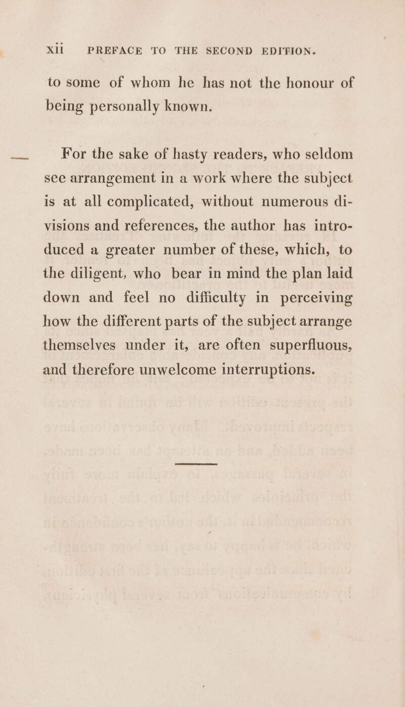 to some of whom he has not the honour of being personally known. For the sake of hasty readers, who seldom see arrangement in a work where the subject is at all complicated, without numerous di- visions and references, the author has intro- duced a greater number of these, which, to the diligent, who bear in mind the plan laid down and feel no difficulty in perceiving how the different parts of the subject arrange themselves under it, are often superfluous, and therefore unwelcome interruptions.