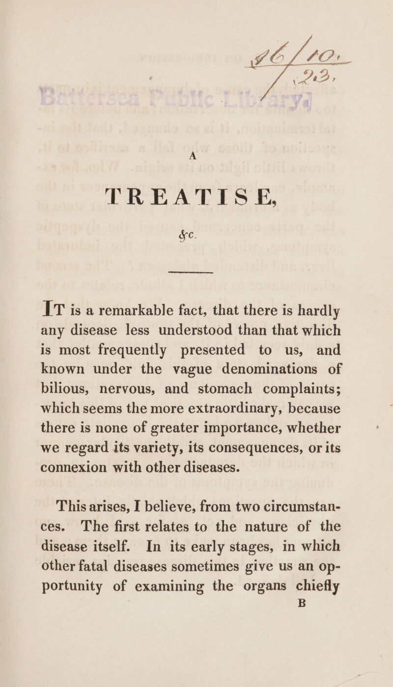 A TREATIS &amp;, Ke. IT is a remarkable fact, that there is hardly any disease less understood than that which is most frequently presented to us, and known under the vague denominations of bilious, nervous, and stomach complaints; which seems the more extraordinary, because there is none of greater importance, whether we regard its variety, its consequences, or its connexion with other diseases. This arises, I believe, from two circumstan- ces. The first relates to the nature of the disease itself. In its early stages, in which other fatal diseases sometimes give us an op- portunity of examining the organs chiefly | B