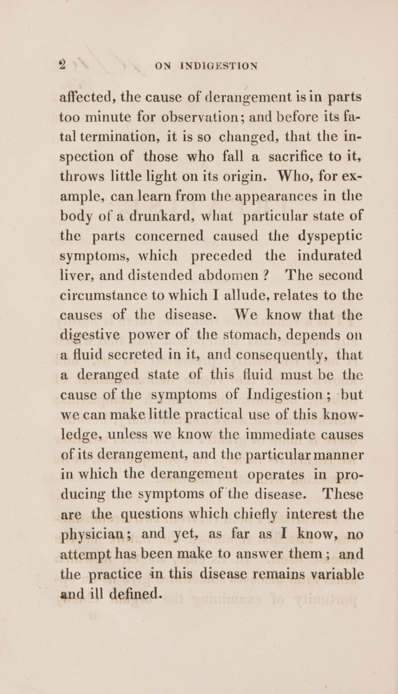 affected, the cause of derangement is in parts too minute for observation; and before its fa- tal termination, it is so changed, that the in- spection of those who fall a sacrifice to it, throws little light on its origin. Who, for ex- ample, can learn from the appearances in the body of a drunkard, what particular state of the parts concerned caused the dyspeptic symptoms, which preceded the indurated liver, and distended abdomen? The second circumstance to which I allude, relates to the causes of the disease. We know that the digestive power of the stomach, depends on a fluid secreted in it, and consequently, that a deranged state of this fluid must be the cause of the symptoms of Indigestion; but we can make little practical use of this know- ledge, unless we know the immediate causes of its derangement, and the particular manner in which the derangement operates in pro- ducing the symptoms of the disease. These are the questions which chiefly interest the physician; and yet, as far as I know, no attempt has been make to answer them; and the practice in this disease remains variable and ill defined.