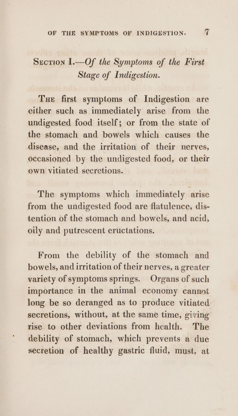 OF THE SYMPTOMS OF INDIGESTION. q Section 1.—Of the Symptoms of the First Stage of Indigestion. Tue first symptoms of Indigestion are either such as immediately arise from the undigested food itself; or from the state of the stomach and bowels which causes the disease, and the irritation of their nerves, occasioned by the undigested food, or their own vitiated secretions. The symptoms which immediately arise from the undigested food are flatulence, dis- tention of the stomach and bowels, and acid, oily and putrescent eructations. From the debility of the stomach and bowels, and irritation of their nerves, a greater variety of symptoms springs. Organs of such importance in the animal economy cannot long be so deranged as to produce vitiated secretions, without, at the same time, giving rise to other deviations from health. The debility of stomach, which prevents a due secretion of healthy gastric fluid, must, at