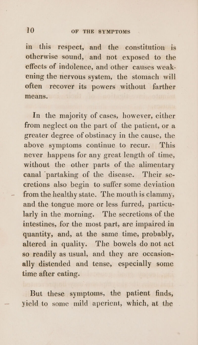 in this respect, and the constitution is otherwise sound, and not exposed to the effects of indolence, and other causes weak- ening the nervous system, the stomach will often recover its powers without farther means. In the majority of cases, however, either from neglect on the part of the patient, or a greater degree of obstinacy in the cause, the above symptoms continue to recur. This never happens for any great length of time, without the other parts of the alimentary canal partaking of the disease. Their se- cretions also begin to suffer some deviation from the healthy state. The mouth is clammy, and the tongue more or less furred, particu- larly in the morning. The secretions of the intestines, for the most part, are impaired in quantity, and, at the same time, probably, altered in quality. The bowels do not act so readily as usual, and they are occasion- ally distended and tense, especially some time after eating. But these symptoms, the patient finds, yield to some mild aperient, which, at the