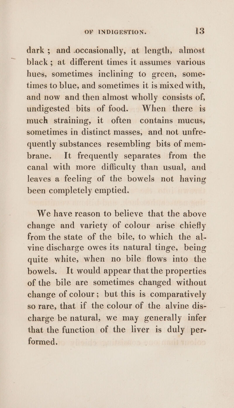 dark ; and occasionally, at length, almost black; at different times it assumes various hues, sometimes inclining to green, some- times to blue, and sometimes it is mixed with, and now and then almost wholly consists of, undigested bits of food. When there is much straining, it often contains mucus, sometimes in distinct masses, and not unfre- quently substances resembling bits of mem- brane. It frequently separates from the canal with more difficulty than usual, and leaves a feeling of the bowels not having been completely emptied. We have reason to believe that the above change and variety of colour arise chiefly from the state of the bile, to which the al- vine discharge owes its natural tinge, being quite white, when no bile flows into the bowels. It would appear that the properties of the bile are sometimes changed without change of colour; but this is comparatively so rare, that if the colour of the alvine dis- charge be natural, we may generally infer that the function of the liver is duly per- formed.