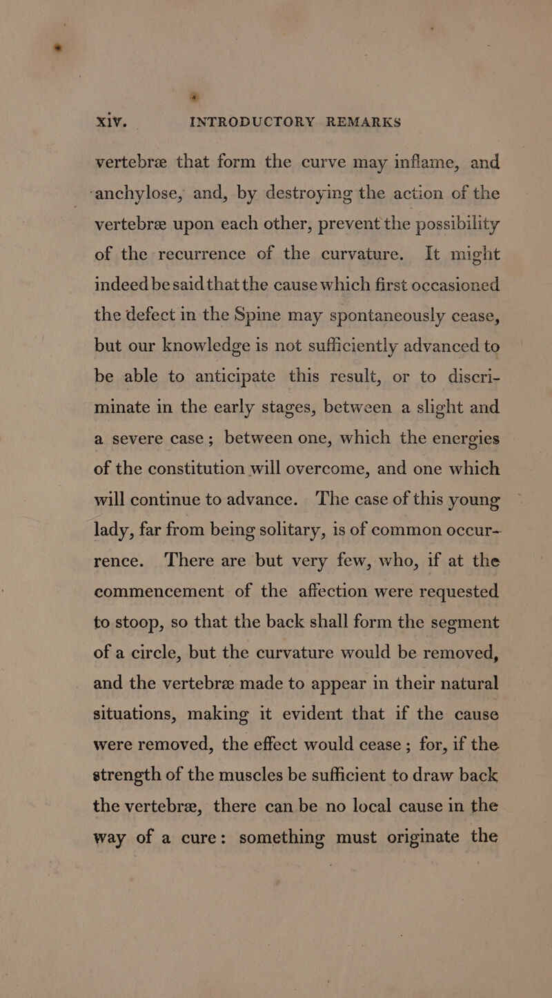 * XIV. INTRODUCTORY REMARKS vertebree that form the curve may inflame, and ‘anchylose, and, by destroying the action of the vertebre upon each other, prevent the possibility of the recurrence of the curvature. It might indeed be said that the cause which first occasioned the defect in the Spine may spontaneously cease, but our knowledge is not sufficiently advanced to be able to anticipate this result, or to discri- minate in the early stages, between a slight and a severe case; between one, which the energies of the constitution will overcome, and one which will continue to advance. ‘The case of this young lady, far from being solitary, 1s of common occur- rence. There are but very few, who, if at the commencement of the affection were requested to stoop, so that the back shall form the segment of a circle, but the curvature would be removed, and the vertebra made to appear in their natural situations, making it evident that if the cause were removed, the effect would cease ; for, if the strength of the muscles be sufficient to draw back the vertebrae, there can be no local cause in the way of a cure: something must originate the