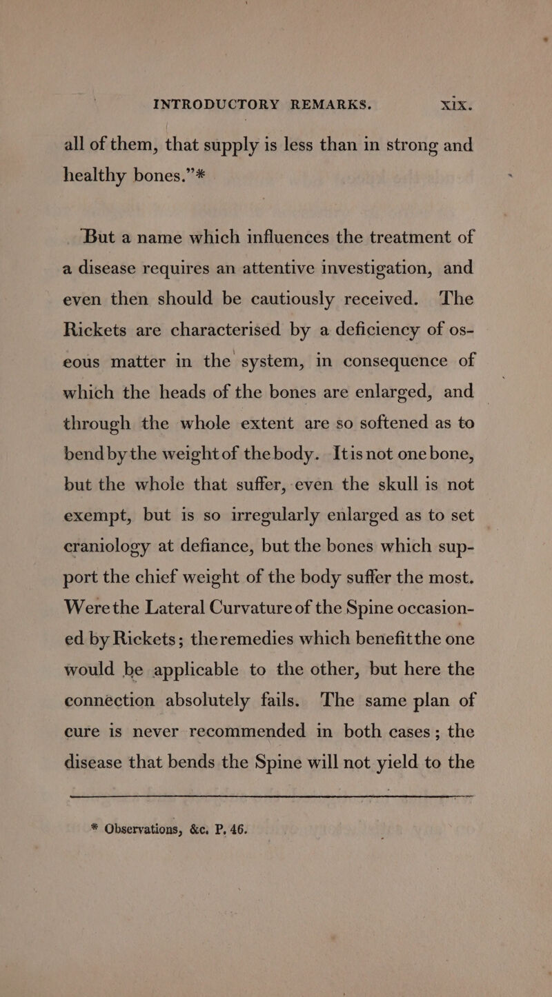 all of them, that supply is less than in strong and healthy bones.”* ‘But a name which influences the treatment of a disease requires an attentive investigation, and even then should be cautiously received. The Rickets are characterised by a deficiency of os- eous matter in the system, in consequence of which the heads of the bones are enlarged, and — through the whole extent are so softened as to bend by the weight of the body. Itis not one bone, but the whole that suffer, even the skull is not exempt, but is so irregularly enlarged as to set craniology at defiance, but the bones which sup- port the chief weight of the body suffer the most. Werethe Lateral Curvature of the Spine occasion- ed by Rickets; theremedies which benefit the one would be applicable to the other, but here the connection absolutely fails. The same plan of cure is never recommended in both cases; the disease that bends the Spine will not yield to the &amp;: Observations, &amp;c. P. 46.