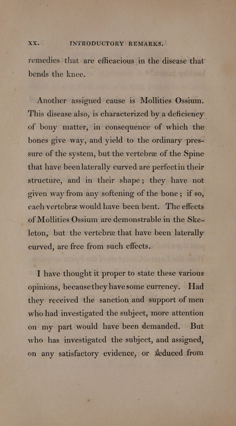 remedies that are efficacious in the disease that’ bends the knee. Another assigned cause is Mollities Ossium. This disease also, is characterized by a deficiency of bony matter, in consequence of which the bones give way, and yield to the ordinary ‘pres- sure of the system, but the vertebra of the Spine that have been laterally curved are perfectin their structure, and in their shape; they have not given way from any softening of the bone; if so, each vertebre would have been bent. The effects of Mollities Ossium are demonstrable in the Ske- leton, but. the vertebre that have been laterally curved, are free from such effects. I have thought it proper to state these various opinions, becausethey have some currency. Had they received the sanction and support of men who had investigated the subject, more attention on my part would have been demanded. But who has investigated the subject, and assigned, on any satisfactory evidence, or Meduced from