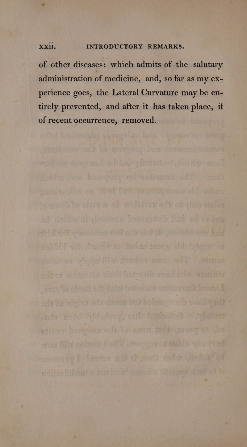 of other diseases: which admits of the salutary administration of medicine, and, so far as my ex- perience goes, the Lateral Curvature may be en- tirely prevented, and after it has taken place, if of recent occurrence, removed.