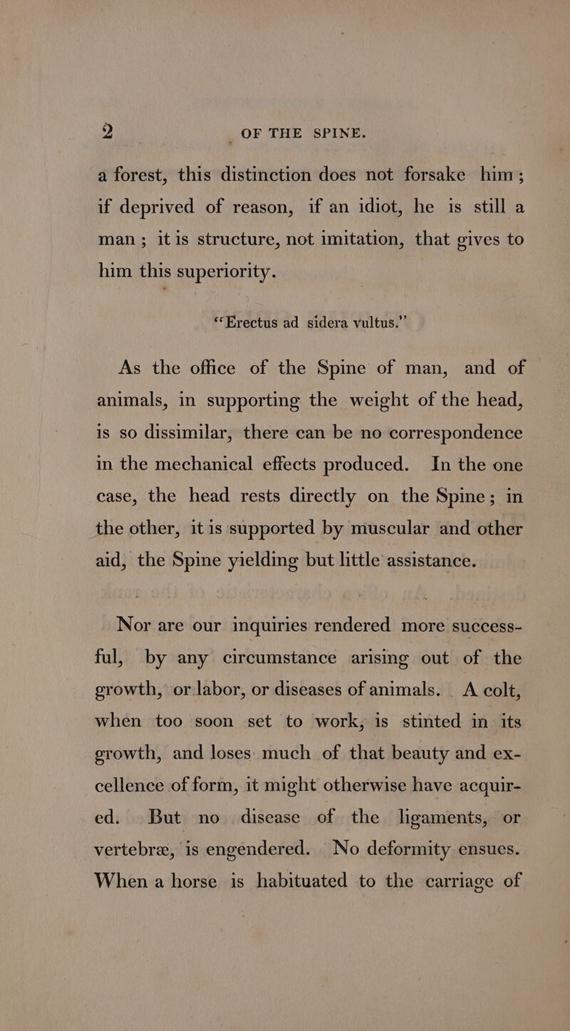 a forest, this distinction does not forsake him; if deprived of reason, if an idiot, he is still a man ; itis structure, not imitation, that gives to him this superiority. “Erectus ad sidera vultus.” As the office of the Spine of man, and of animals, in supporting the weight of the head, is so dissimilar, there can be no correspondence in the mechanical effects produced. In the one case, the head rests directly on the Spine; in the other, itis supported by muscular and other aid, the Spine yielding but little assistance. Nor are our inquiries rendered more success- ful, by any circumstance arising out of the growth, or.labor, or diseases of animals. _ A colt, when too soon set to work, is stinted in its growth, and loses much of that beauty and ex- cellence of form, it might otherwise have acquir- ed. But no disease of the ligaments, or vertebre, is engendered. No deformity ensues. When a horse is habituated to the carriage of