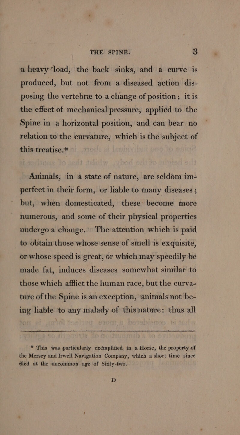 a heavy ‘load, the back sinks, and a curve is produced, but not from a diseased action dis- posing the vertebre to a change of position; it is the effect of mechanical pressure, applied to the Spine in a horizontal position, and can bear no relation to the curvature, which is the subject of this treatise.* Animals, in a state of nature, are seldom im- perfect in their form, or liable to many diseases ; but, when domesticated, these become more numerous, and some of their physical properties undergo a change.’ The attention which is paid to obtain those whose'sense of smell is exquisite, or whose speed is great, or which may speedily be made fat, induces diseases somewhat similar to those which afflict the human race, but the curva- ture of the Spine is an exception, ‘animals not be- ing liable to any malady of thismature: thus all * This was particularly exemplified in a Horse, the property of the Mersey and Irwell Navigation Company, which a short time since died at the uncommon age of Sixty-two. D