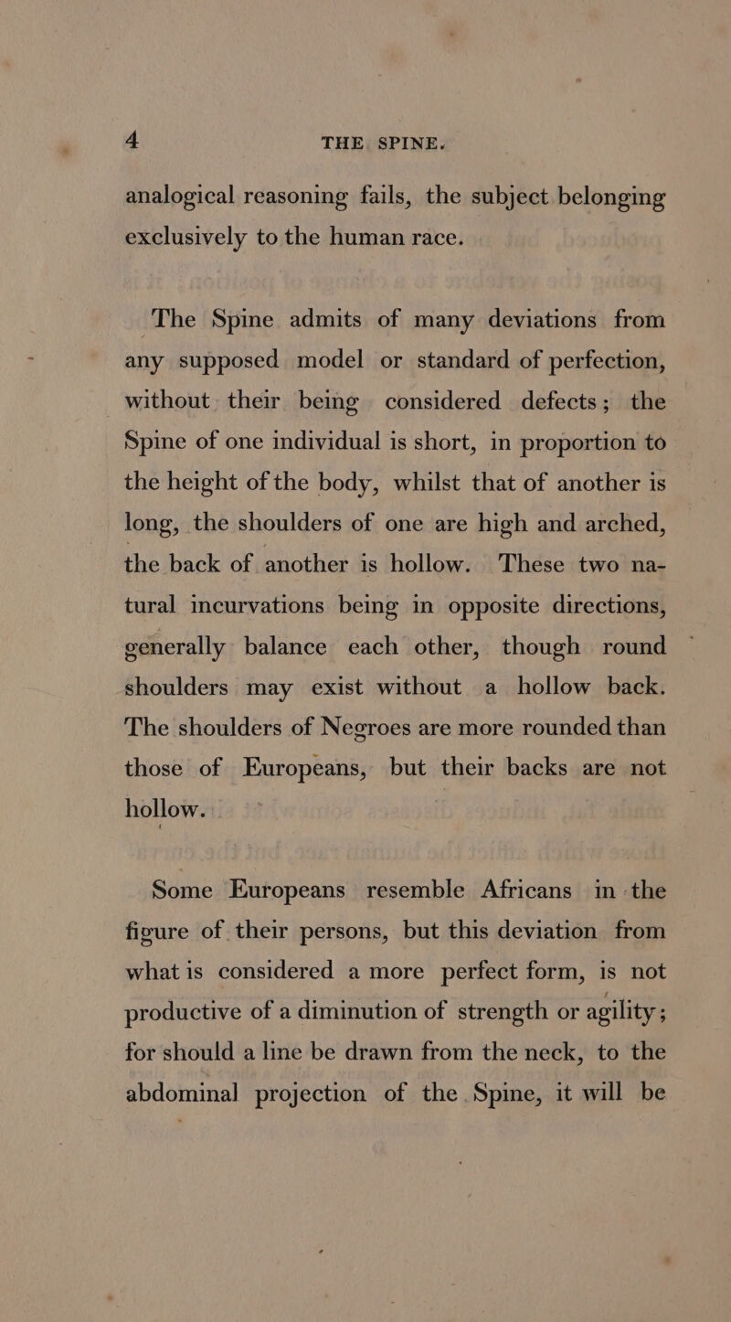 analogical reasoning fails, the subject belonging exclusively to the human race. The Spine admits of many deviations from any supposed model or standard of perfection, without their being considered defects; the Spine of one individual is short, in proportion to the height of the body, whilst that of another is long, the shoulders of one are high and arched, the back of another is hollow. These two na- tural incurvations being in opposite directions, generally balance each other, though round shoulders may exist without a hollow back. The shoulders of Negroes are more rounded than those of Europeans, but their backs are not hollow. Some Europeans resemble Africans in ‘the fizure of their persons, but this deviation from what is considered a more perfect form, is not productive of a diminution of strength or agility ; for should a line be drawn from the neck, to the abdominal projection of the Spine, it will be