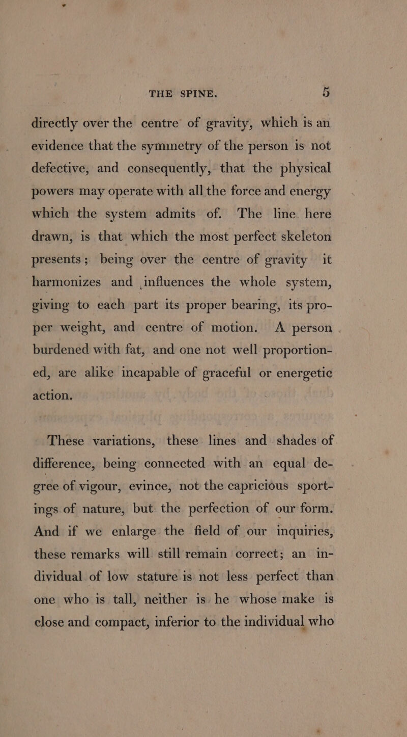 directly over the centre of gravity, which is an evidence that the symmetry of the person is not defective, and consequently, that the physical powers may operate with all the force and energy which the system admits of. ‘The line. here drawn, is that which the most perfect skeleton presents; being over the centre of gravity it harmonizes and influences the whole system, giving to each part its proper bearing, its pro- per weight, and centre of motion. A person . burdened with fat, and one not well proportion- ed, are alike incapable of graceful or energetic action. These variations, these lines and shades of. difference, being connected with an equal de- gree of vigour, evince, not the capricious sport- ings of nature, but the perfection of our form. And if we enlarge the field of our inquiries, these remarks will still remain correct; an in- dividual of low stature.is not less perfect than one who is tall, neither is. he whose make is close and compact, inferior to the individual who