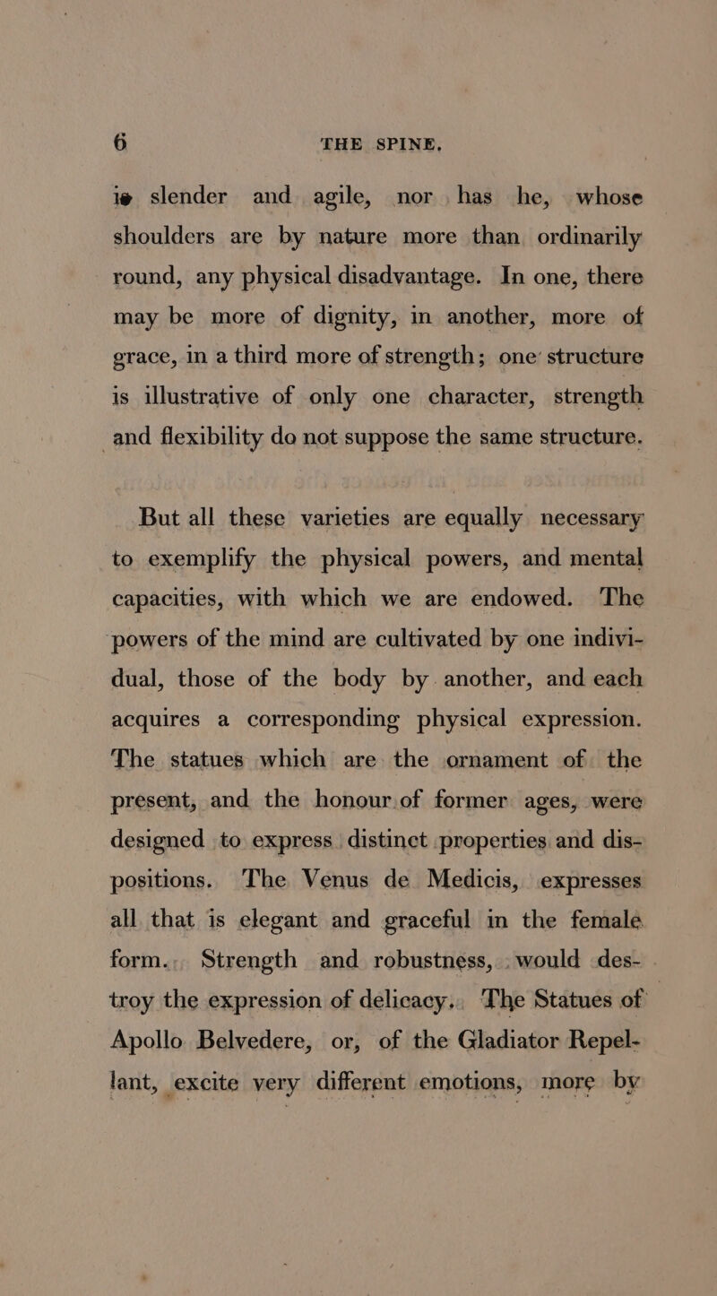 i slender and agile, nor has he, whose shoulders are by nature more than ordinarily round, any physical disadvantage. In one, there may be more of dignity, in another, more of grace, in a third more of strength; one’ structure is illustrative of only one character, strength _and flexibility do not suppose the same structure. But all these varieties are equally necessary to exemplify the physical powers, and mental capacities, with which we are endowed. The ‘powers of the mind are cultivated by one indivi- dual, those of the body by. another, and each acquires a corresponding physical expression. The statues which are the ornament of the present, and the honour.of former ages, were designed to express. distinct properties and dis- positions. The Venus de Medicis, expresses all that is elegant and graceful in the female form., Strength and robustness, . would des- . troy the expression of delicacy, The Statues of | Apollo Belvedere, or, of the Gladiator Repel- lant, excite very different emotions, more by