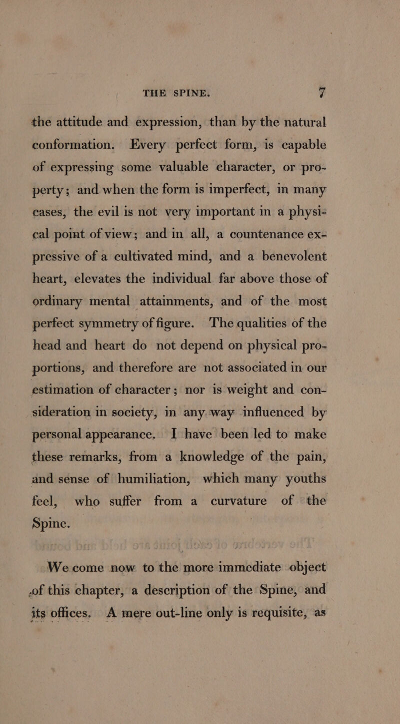 the attitude and expression, than by the natural conformation. Every perfect form, is capable of expressing some valuable character, or pro- perty; and when the form is imperfect, in many cases, the evil is not very important in a physi- cal point of view; and in all, a countenance ex- pressive of a cultivated mind, and a benevolent heart, elevates the individual far above those of ordinary mental attainments, and of the most perfect symmetry of figure. The qualities of the head and heart do not depend on physical pro- portions, and therefore are not associated in our estimation of character; nor is weight and con- sideration in society, in any. way influenced by personal appearance. I have been led to make these remarks, from a knowledge of the pain, and sense of humiliation, which many youths feel, who suffer from a curvature of the Spine. We come now to the more immediate object .of this chapter, a description of the Spine, and its offices. A mere out-line only is requisite, as