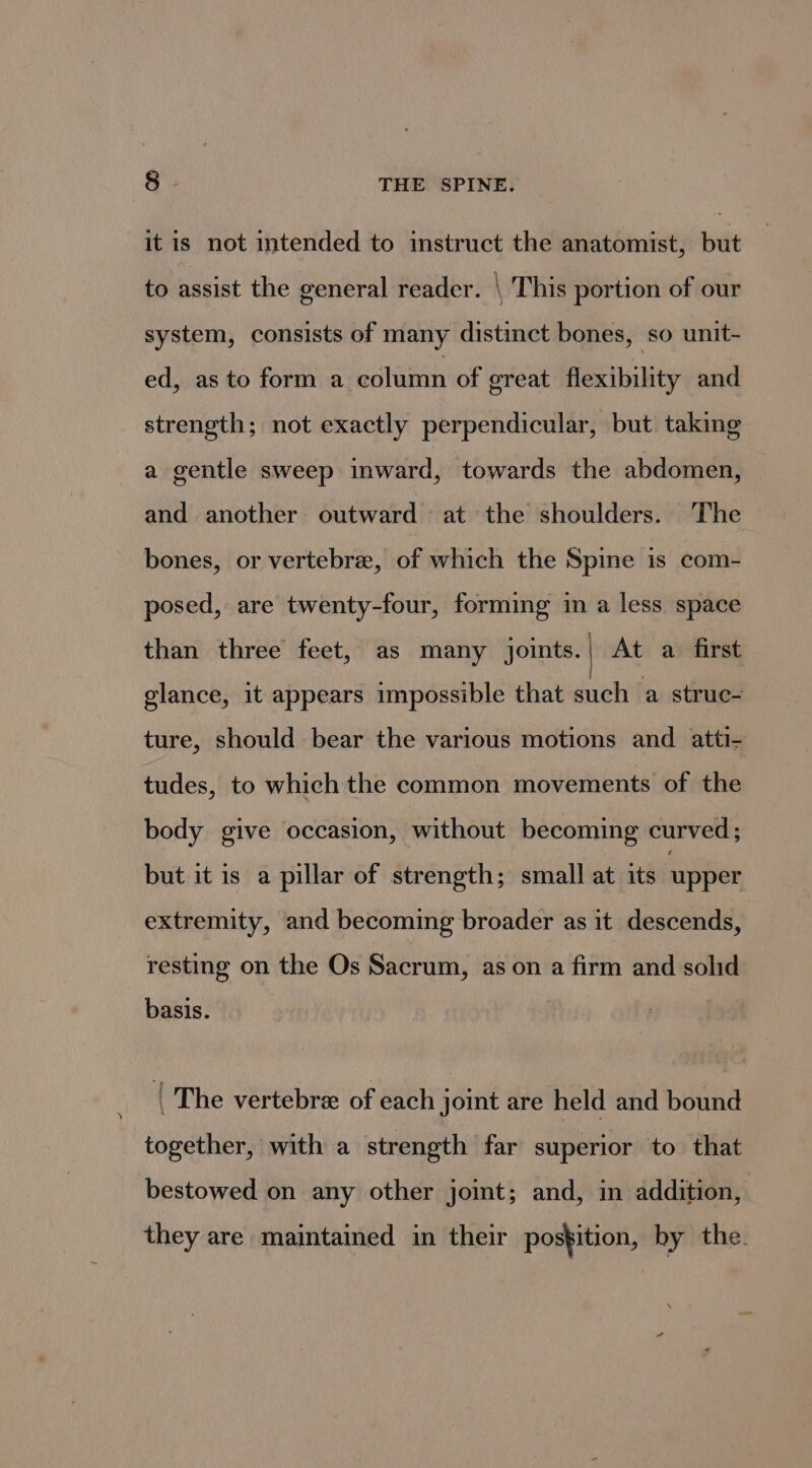 it is not intended to instruct the anatomist, but to assist the general reader. \ This portion of our system, consists of many distinct bones, so unit- ed, as to form a column of great flexibility and strength; not exactly perpendicular, but taking a gentle sweep inward, towards the abdomen, and another outward at the shoulders. The bones, or vertebre, of which the Spine is com- posed, are twenty-four, forming in a less space than three feet, as many joints. | At a first glance, it appears impossible that such fa)stiraed ture, should bear the various motions and atti- tudes, to which the common movements of the body give occasion, without becoming curved; but it is a pillar of strength; small at its upper extremity, and becoming broader as it descends, resting on the Os Sacrum, as on a firm and solid basis. | The vertebree of each joint are held and bound together, with a strength far superior to that bestowed on any other joint; and, in addition, they are maintained in their postition, by the.