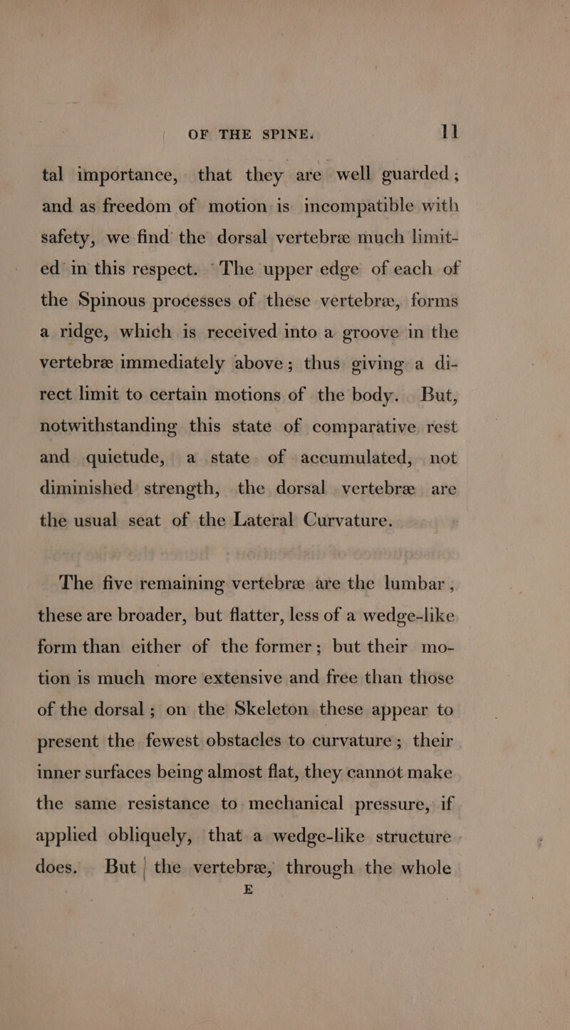 tal importance, that they are well guarded ; and as freedom of motion:is imcompatible with safety, we find the dorsal vertebre much limit- ed in this respect. “The upper edge of each of the Spinous processes of these vertebra, forms a ridge, which is received into a groove in the vertebre immediately above; thus giving a di- rect limit to certain motions of the body. But, notwithstanding this state of comparative rest and quietude, a state. of accumulated, | not diminished strength, the dorsal vertebrae are the usual seat of the Lateral Curvature. The five remaining vertebree are the lumbar , these are broader, but flatter, less of a wedge-like form than either of the former; but their mo- tion is much more extensive and free than those of the dorsal ; on the Skeleton these appear to present the fewest obstacles to curvature; their inner surfaces being almost flat, they cannot make the same resistance to mechanical pressure, if applied obliquely, that a wedge-like structure | does. But the vertebre, through the whole E