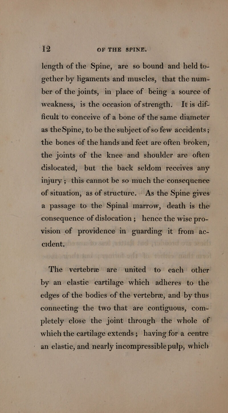 length of the Spine, are so bound and held to- gether by hgaments and muscles, that the num- ber of the joints, in place of being a source of weakness, is the occasion of strength. It is dif- ficult to conceive of a bone of the same diameter as theSpine, to be the subject of so few accidents; the bones of the hands and feet are often broken, the joints of the knee and shoulder are often dislocated, but the back seldom receives any injury ; this cannot be so much the consequenee of situation, as of structure. As the Spine gives a passage to the Spinal marrow, death is the consequence of dislocation ; hence the wise pro- vision of providence in guarding it from ac- cident. The vertebree are united to each other by an elastic cartilage which adheres to the edges of the bodies of the vertebra, and by thus connecting the two that are contiguous, com- pletely close the joint through the whole of which the cartilage extends; having for a centre an elastic, and nearly incompressible pulp, which