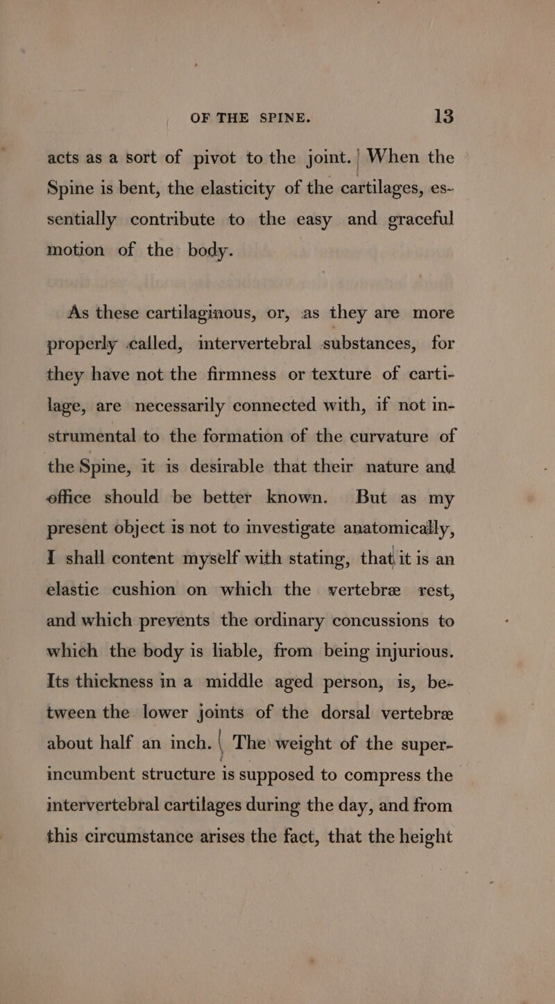 acts as a sort of pivot to the joint.’ When the Spine is bent, the elasticity of the cartilages, es- sentially contribute to the easy and graceful motion of the body. As these cartilaginous, or, as they are more properly called, imtervertebral substances, for they have not the firmness or texture of carti- lage, are necessarily connected with, if not in- strumental to the formation of the curvature of the Spine, it is desirable that their nature and office should be better known. But as my present object is not to investigate anatomically, I shall content myself with stating, that it is an elastic cushion on which the vertebre rest, and which prevents the ordinary concussions to which the body is liable, from being injurious. Its thickness in a middle aged person, is, be- tween the lower joints of the dorsal vertebre about half an inch. The weight of the super- incumbent structure is supposed to compress the intervertebral cartilages during the day, and from this circumstance arises the fact, that the height