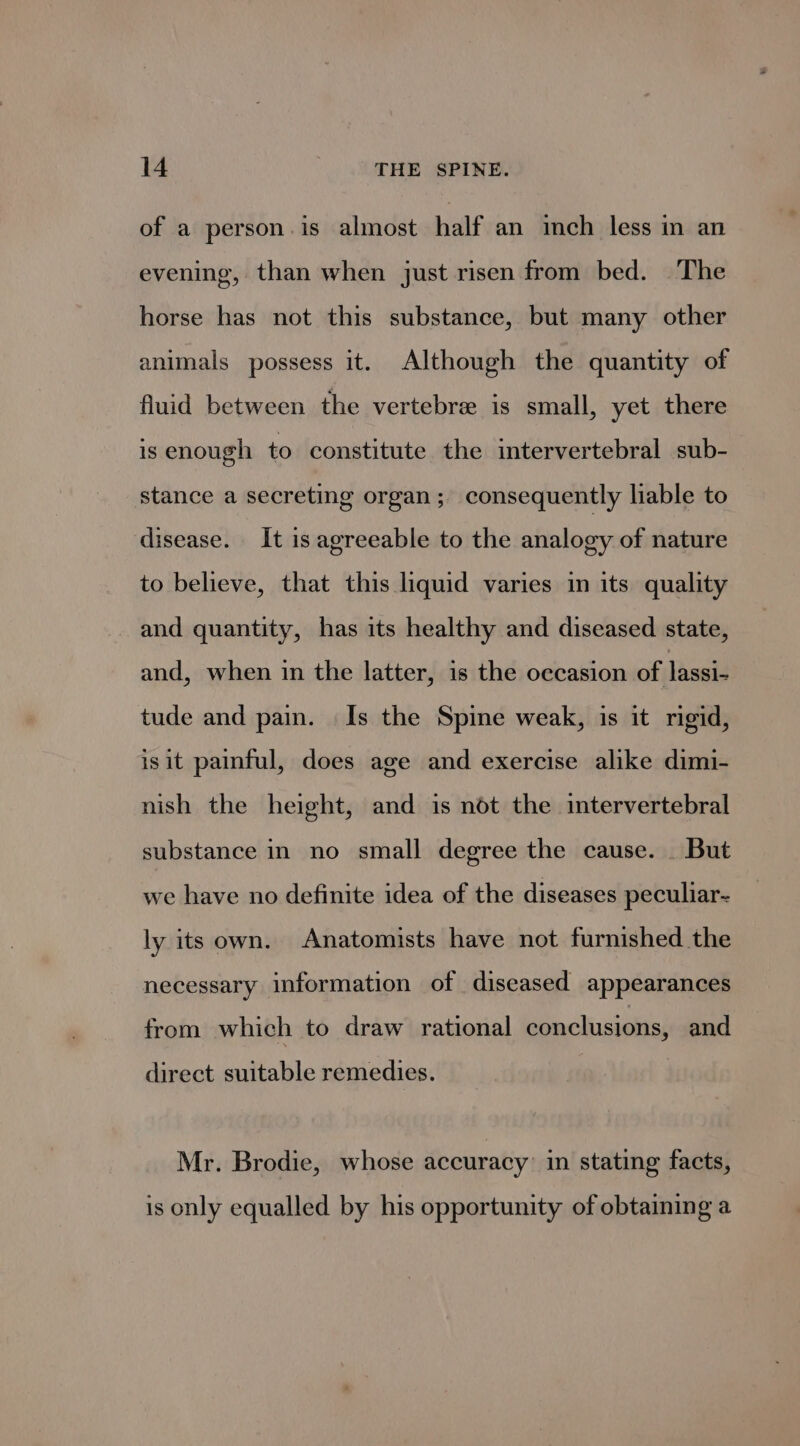 of a person.is almost half an inch less in an evening, than when just risen from bed. The horse has not this substance, but many other animals possess it. Although the quantity of fluid between the vertebre is small, yet there is enough to constitute the intervertebral sub- stance a secreting organ ; consequently liable to disease. It is agreeable to the analogy of nature to believe, that this liquid varies in its quality and quantity, has its healthy and diseased state, and, when in the latter, is the occasion of lassi- tude and pain. | Is the Spine weak, is it rigid, isit painful, does age and exercise alike dimi- nish the height, and is not the intervertebral substance in no small degree the cause. _ But we have no definite idea of the diseases peculiar- ly its own. Anatomists have not furnished the necessary information of diseased appearances from which to draw rational conclusions, and direct suitable remedies. Mr. Brodie, whose accuracy’ in stating facts, is only equalled by his opportunity of obtaining a