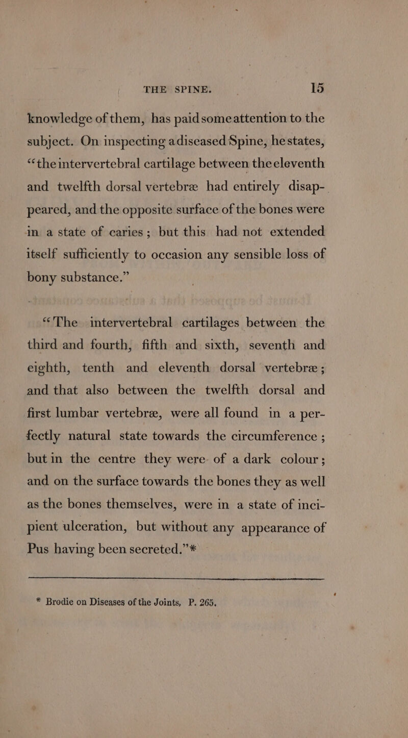 knowledge of them, has paidsomeattention to the subject. On inspecting adiseased Spine, hestates, “theintervertebral cartilage between the eleventh and twelfth dorsal vertebre had entirely disap-. peared, and the opposite surface of the bones were in a state of caries; but this had not extended itself sufficiently to occasion any sensible loss of bony substance.” “The intervertebral cartilages between the third and fourth, fifth and sixth, seventh and eighth, tenth and eleventh dorsal vertebre ; and that also between the twelfth dorsal and first lumbar vertebra, were all found in a per- fectly natural state towards the circumference ; but in the centre they were. of a dark colour; and on the surface towards the bones they as well as the bones themselves, were in a state of inci- pient ulceration, but without any appearance of Pus having been secreted.”* — * Brodie on Diseases of the Joints, P. 265.