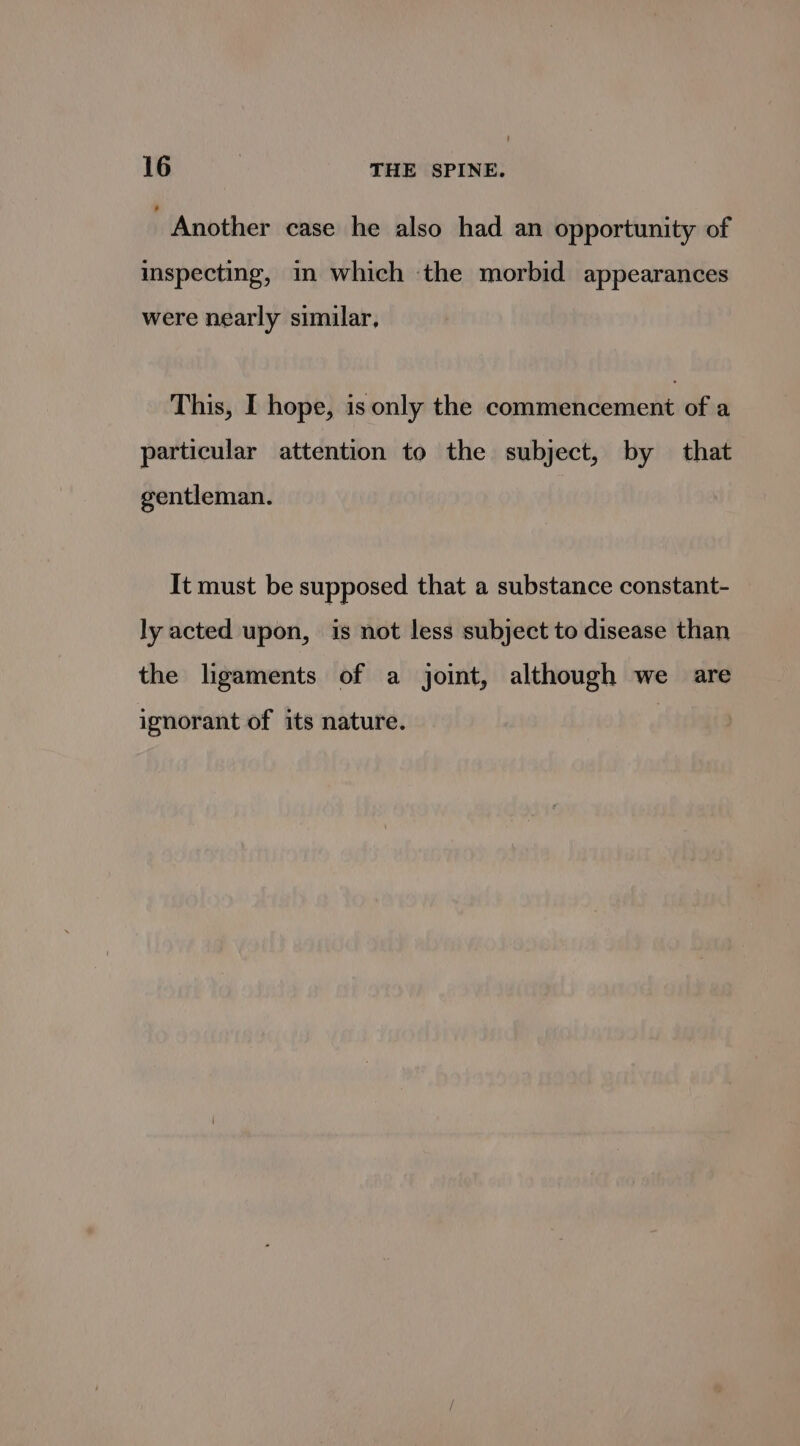Another case he also had an opportunity of inspecting, in which ‘the morbid appearances were nearly similar, This, I hope, is only the commencement of a particular attention to the subject, by that gentleman. It must be supposed that a substance constant- ly acted upon, is not less subject to disease than the ligaments of a joint, although we are ignorant of its nature.