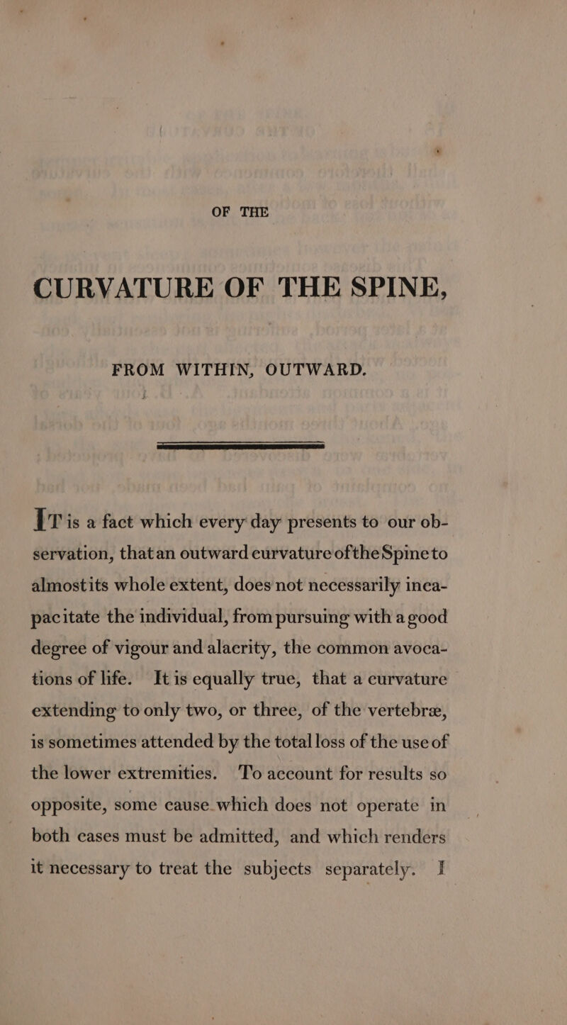 OF THE CURVATURE OF THE SPINE, FROM WITHIN, OUTWARD. IT is a fact which every day presents to our ob- servation, that an outward curvature oftheSpineto almostits whole extent, does not necessarily inca- pacitate the individual, from pursuing with a good degree of vigour and alacrity, the common avoca- tions of life. It is equally true, that a curvature extending to only two, or three, of the vertebre, is sometimes attended by the total loss of the use of the lower extremities. To account for results so opposite, some cause which does not operate in both cases must be admitted, and which renders it necessary to treat the subjects separately. I