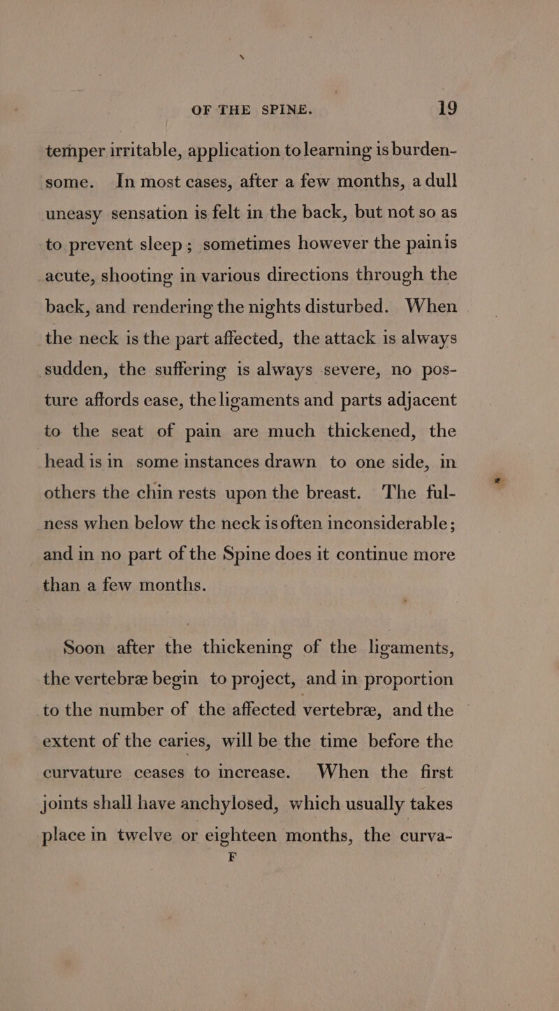 temper irritable, application to learning is burden- some. In most cases, after a few months, a dull uneasy sensation is felt in the back, but not so as to. prevent sleep; sometimes however the painis acute, shooting in various directions through the back, and rendering the nights disturbed. When the neck is the part affected, the attack is always sudden, the suffering is always severe, no pos- ture affords ease, the ligaments and parts adjacent to the seat of pain are much thickened, the head isin some instances drawn to one side, in others the chin rests upon the breast. The ful- ness when below the neck is often inconsiderable ; and in no part of the Spine does it continue more than a few months. Soon after the thickening of the ligaments, the vertebre begin to project, and in proportion to the number of the affected vertebra, and the extent of the caries, will be the time before the curvature ceases to increase. When the first joints shalj have anchylosed, which usually takes place in twelve or eighteen months, the curva- F