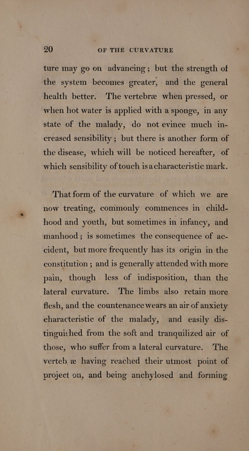 ture may go on advancing; but the strength of the system becomes ereater, and the general health better. The vertebree when pressed, or when hot water is applied with a sponge, in any state of the malady, do not evince mucli in- creased sensibility ; but there is another form of the disease, which will be noticed hereafter, of which sensibility of touch isacharacteristic mark. That form of the curvature of which we are now treating, commonly commences in_ child- hood and youth, but sometimes in infancy, and manhood; is sometimes the consequence of ac- cident, but more frequently has its origin in the constitution ; and is generally attended with more pain, though less of indisposition, than the jateral curvature. The limbs also retain more flesh, and the countenance wears an air of anxiety eharacteristic of the malady, and easily dis- tinguished from the soft and tranguilized air of those, who suffer from a lateral curvature. The verteb « having reached their utmost point of project on, and being anchylosed and forming