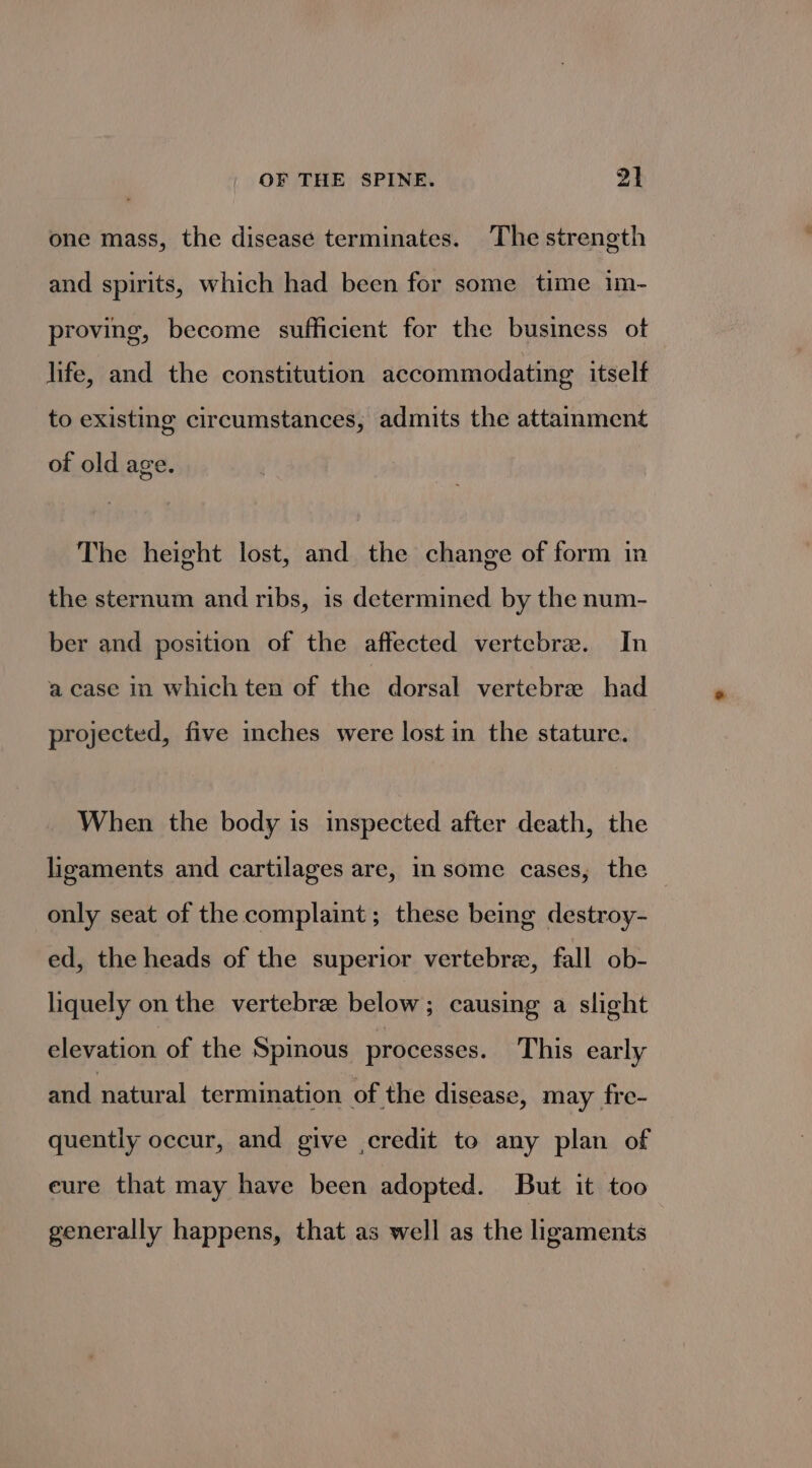 one mass, the disease terminates. The strength and spirits, which had been for some time im- proving, become sufficient for the business ot life, and the constitution accommodating itself to existing circumstances, admits the attainment of old age. The height lost, and the change of form in the sternum and ribs, is determined by the num- ber and position of the affected vertebre. In a case in which ten of the dorsal vertebrae had projected, five inches were lost in the stature. When the body is inspected after death, the ligaments and cartilages are, in some cases, the only seat of the complaint; these being destroy- ed, the heads of the superior vertebre, fall ob- liquely on the vertebre below; causing a slight elevation of the Spinous processes. This early and natural termination of the disease, may fre- quently occur, and give credit to any plan of eure that may have been adopted. But it too generally happens, that as well as the ligaments