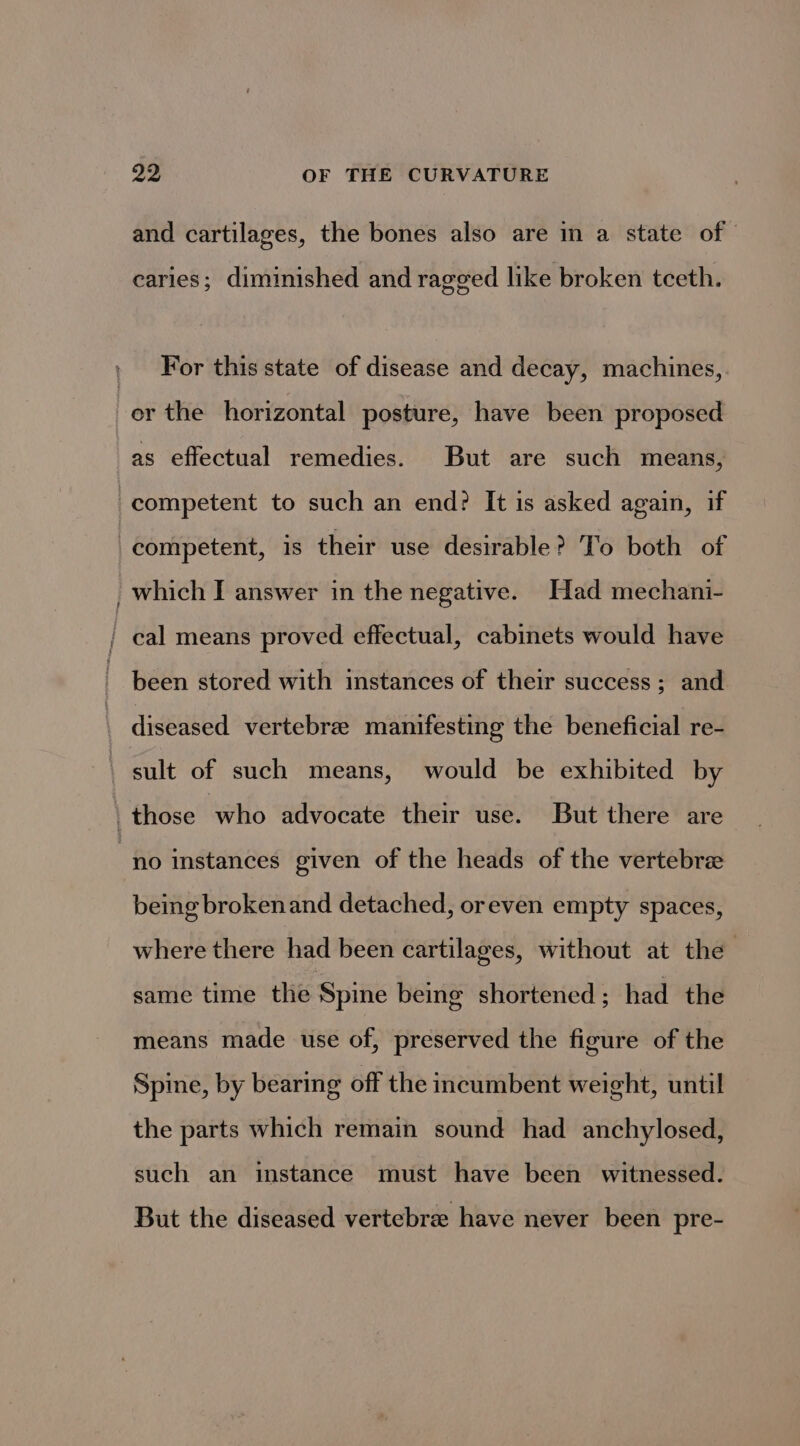 and cartilages, the bones also are in a state of caries; diminished and rage¢ed like broken tceth. For this state of disease and decay, machines, as effectual remedies. But are such means, been stored with instances of their success; and no instances given of the heads of the vertebre being brokenand detached, oreven empty spaces, where there had been cartilages, without at the same time the Spine being shortened ; had the means made use of, preserved the figure of the Spine, by bearing off the incumbent weight, until the parts which remain sound had anchylosed, such an instance must have been witnessed. But the diseased vertebra have never been pre-