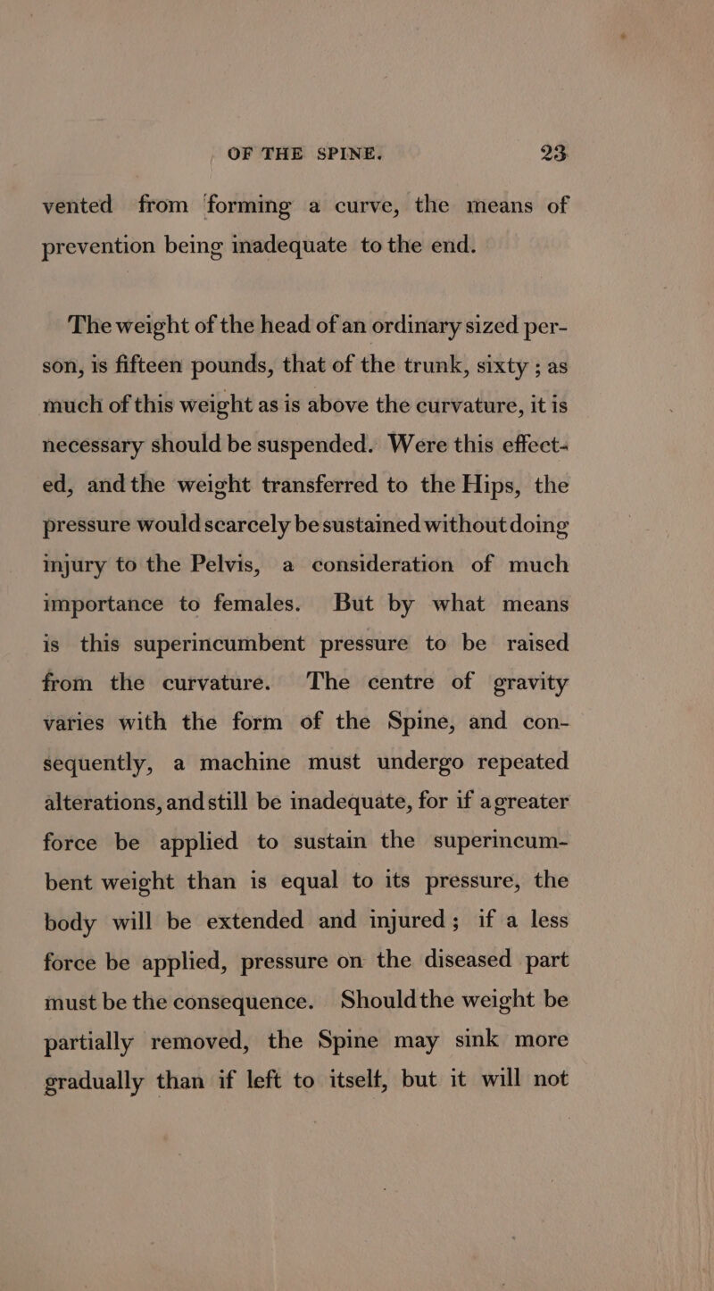 vented from forming a curve, the means of prevention being inadequate to the end. The weight of the head of an ordinary sized per- son, is fifteen pounds, that of the trunk, sixty ; as much of this weight as is above the curvature, it is necessary should be suspended. Were this effect- ed, andthe weight transferred to the Hips, the pressure would scarcely be sustained without doing injury to the Pelvis, a consideration of much importance to females. But by what means is this superincumbent pressure to be raised from the curvature. The centre of gravity varies with the form of the Spine, and con- sequently, a machine must undergo repeated alterations, and still be inadequate, for if agreater force be applied to sustain the superincum- bent weight than is equal to its pressure, the body will be extended and injured; if a less force be applied, pressure on the diseased part must be the consequence. Shouldthe weight be partially removed, the Spine may sink more gradually than if left to itself, but it will not