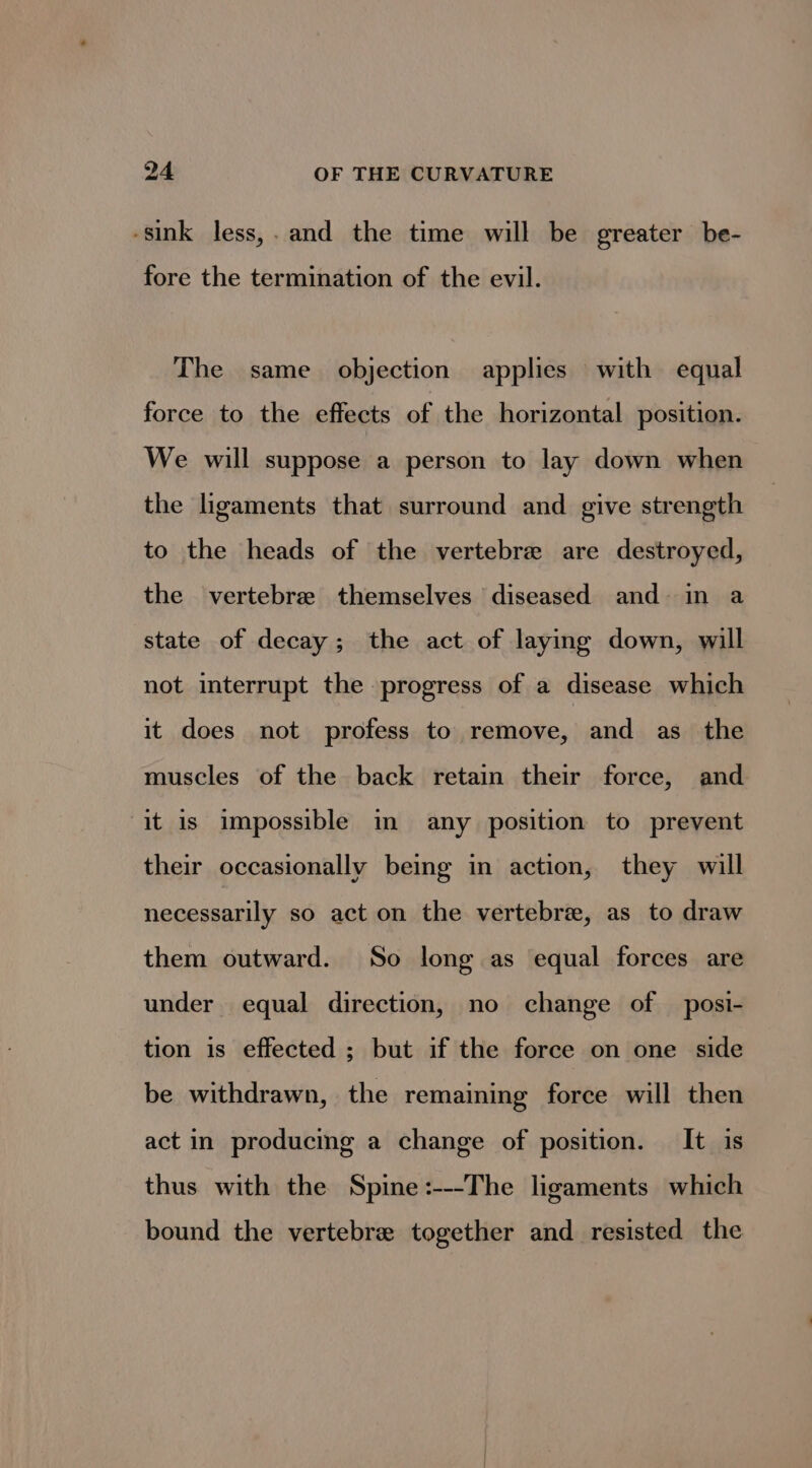 -sink less,. and the time will be greater be- fore the termination of the evil. The same objection applies with equal force to the effects of the horizontal position. We will suppose a person to lay down when the ligaments that surround and give strength to the heads of the vertebre are destroyed, the vertebrae themselves diseased and- in a state of decay; the act of laying down, will not interrupt the progress of a disease which it does not profess to remove, and as the muscles of the back retain their force, and it is impossible in any position to prevent their occasionally being in action, they will necessarily so act on the vertebré, as to draw them outward. So long as equal forces are under equal direction, no change of _ posi- tion is effected ; but if the force on one side be withdrawn, the remaining force will then act in producing a change of position. It is thus with the Spine:---The ligaments which bound the vertebre together and resisted the