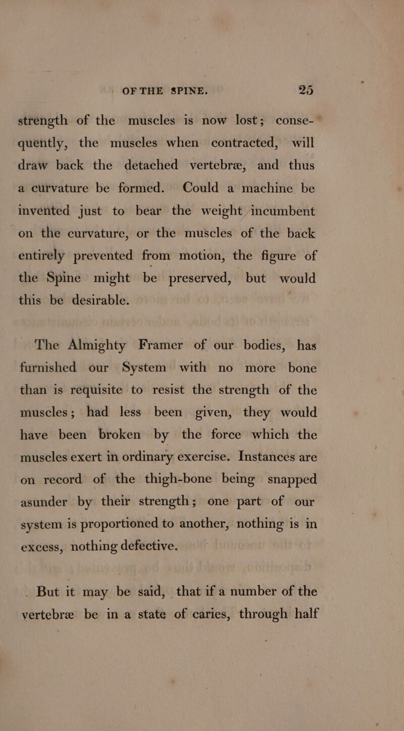 strength of the muscles is now lost; conse-° quently, the muscles when contracted, will draw back the detached vertebrae, and thus a curvature be formed. Could a machine be invented just to bear the weight incumbent on the curvature, or the muscles of the back entirely prevented from motion, the figure of the Spine might be preserved, but would this be desirable. | The Almighty Framer of our bodies, has furnished our System with no more bone than is requisite to resist the strength of the muscles; had less been given, they would have been broken by the force which the muscles exert in ordinary exercise. Instances are on record of the thigh-bone being snapped asunder by their strength; one part of our system is proportioned to another, nothing is in excess, nothing defective. _ But it may be said, that if a number of the vertebree be in a state of caries, through half