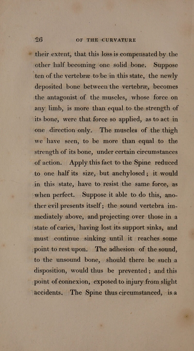 &amp; = their extent, that this lossis compensated by the other half becoming one solid bone. Suppose deposited bone between the vertebra, becomes the antagonist of the muscles, whose force on any limb, is more than equal-to the strength of its bone, were that force so applied, as to act in one direction only. The muscles of the thigh we have seen, to be more than equal to the strength of its bone, under certain circumstances of action. Apply this fact to the Spine reduced to one half its size, but anchylosed; it would in this state, have to resist the same force, as when perfect. Suppose it able to do this, ano- ther evil presents itself; the sound vertebra im- mediately above, and projecting over those in a state of caries, having lost its support ‘sinks, and point torestupon. The adhesion of the sound, to the unsound bone, should there be such a disposition, would thus be prevented; and this point of connexion, exposed to injury from slight accidents. The Spine thus circumstanced, is.a