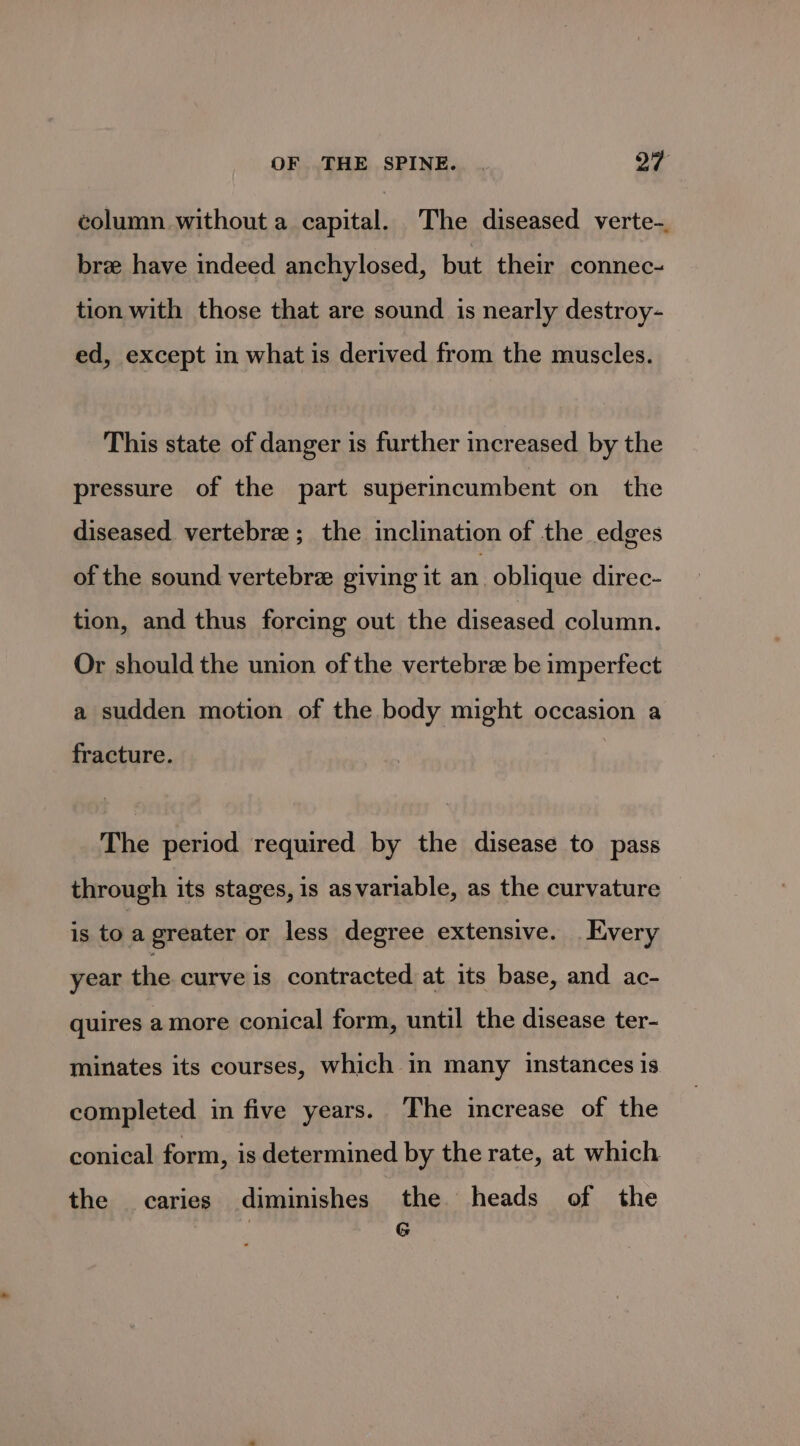 column without a capital. The diseased verte-. bree have indeed anchylosed, but their connec- tion with those that are sound is nearly destroy- ed, except in what is derived from the muscles. This state of danger is further increased by the pressure of the part superincumbent on the diseased vertebra ; the inclination of the edges of the sound vertebre giving it an oblique direc- tion, and thus forcing out the diseased column. Or should the union of the vertebre be imperfect a sudden motion of the body might occasion a fracture. The period required by the disease to pass through its stages, is asvariable, as the curvature is to a greater or less degree extensive. Every year the curve is contracted at its base, and ac- quires amore conical form, until the disease ter- minates its courses, which in many instances is completed in five years. The increase of the conical form, is determined by the rate, at which the caries diminishes the heads of the 7 re