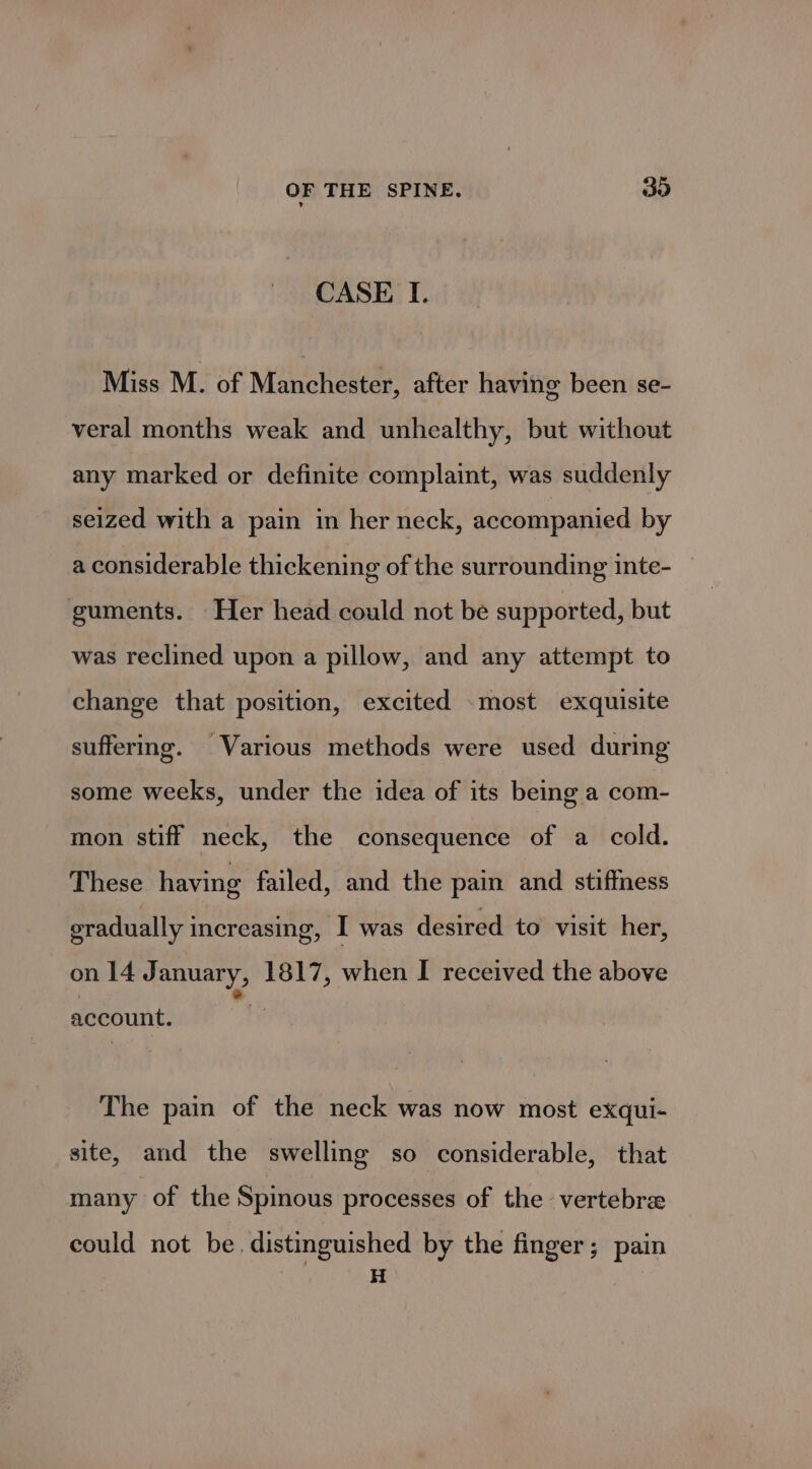 CASE I. Miss M. of Manchester, after having been se- veral months weak and unhealthy, but without any marked or definite complaint, was suddenly seized with a pain in her neck, accompanied by a considerable thickening of the surrounding inte- guments. Her head could not be supported, but was reclined upon a pillow, and any attempt to change that position, excited .most exquisite suffering. Various methods were used during some weeks, under the idea of its being a com- mon stiff neck, the consequence of a cold. These having failed, and the pain and stiffness gradually increasing, I was desired to visit her, on 14J anuary, 1817, when I received the above account. The pain of the neck was now most exqui- site, and the swelling so considerable, that many of the Spinous processes of the vertebre could not be. distinguished by the finger; pain H