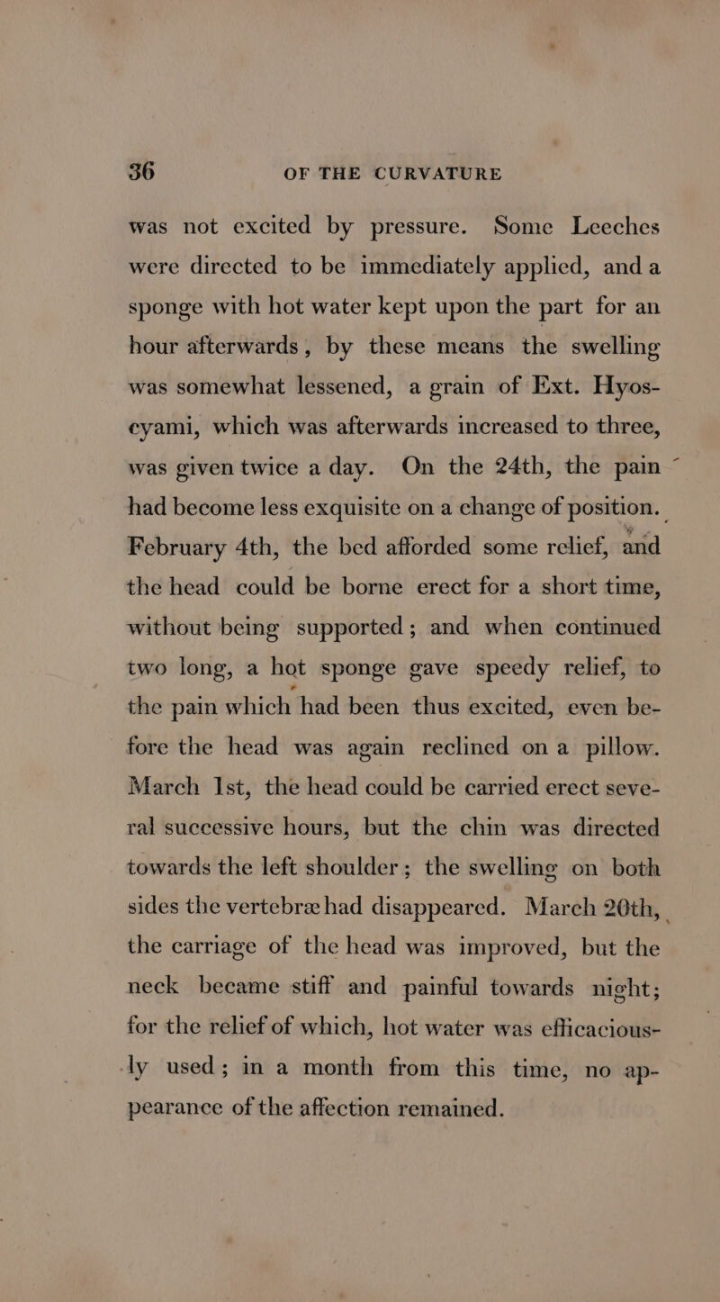was not excited by pressure. Some Leeches were directed to be immediately applied, anda sponge with hot water kept upon the part for an hour afterwards, by these means the swelling was somewhat lessened, a grain of Ext. Hyos- eyami, which was afterwards increased to three, was given twice a day. On the 24th, the pain had become less exquisite on a change of position. February 4th, the bed afforded some relief, and the head could be borne erect for a short time, without being supported; and when continued two long, a hot sponge gave speedy relief, to the pain hich’ had been thus excited, even be- fore the head was again reclined on a_ pillow. March Ist, the head could be carried erect seve- ral successive hours, but the chin was directed towards the left shoulder; the swelling on both sides the vertebra had disappeared. March 20th, _ the carriage of the head was improved, but the neck became stiff and painful towards night; for the relief of which, hot water was efficacious- ly used; in a month from this time, no ap- pearance of the affection remained.