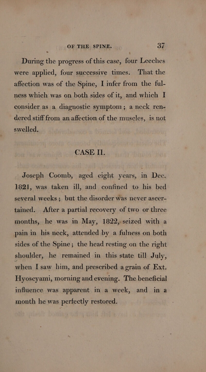4 — During the progress of this case, four Leeches were applied, four successive times. That the affection was of the Spine, I infer from the ful- ness which was on both sides of it, and which I consider as a diagnostic symptom; a neck ren- dered stiff from an affection of the muscles, is not swelled. CASE I. Joseph Coomb, aged eight years, in Dec. 1821, was taken ill, and confined to his bed several weeks; but the disorder was never ascer- tained, After a partial recovery of two or three months, he was in May, 1822,-seized with a pain in his neck, attended by a fulness on both sides of the Spine; the head resting on the right shoulder, he remained in this state till July, when I saw him, and prescribed a grain of Ext. Hyoscyami, morning and evening. The beneficial influence was apparent in a week, and in a month he was perfectly restored.