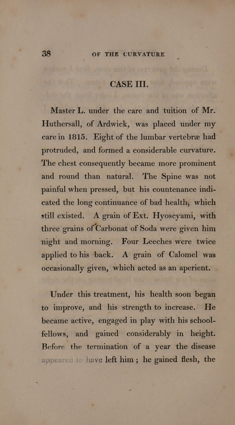 CASE ITI, Master L. under the care and tuition of Mr. Huthersall, of Ardwick, was placed under my care in 1815. Eight of the lumbar vertebre had protruded, and formed a considerable curvature. The chest consequently became more prominent and round than natural. The Spine was not painful when pressed, but his countenance indi- cated the long continuance of bad health, which still existed. A grain of Ext. Hyoscyami, with three grains of Carbonat of Soda were given him night and morning. Four Leeches were twice applied to his back. A grain of Calomel was occasionally given, which acted as an aperient. Under this treatment, his health soon began to improve, and his strength to increase. He became active, engaged in play with his school- fellows, and gained considerably in height. Before the termination of a year the disease nave left him; he gained flesh, the