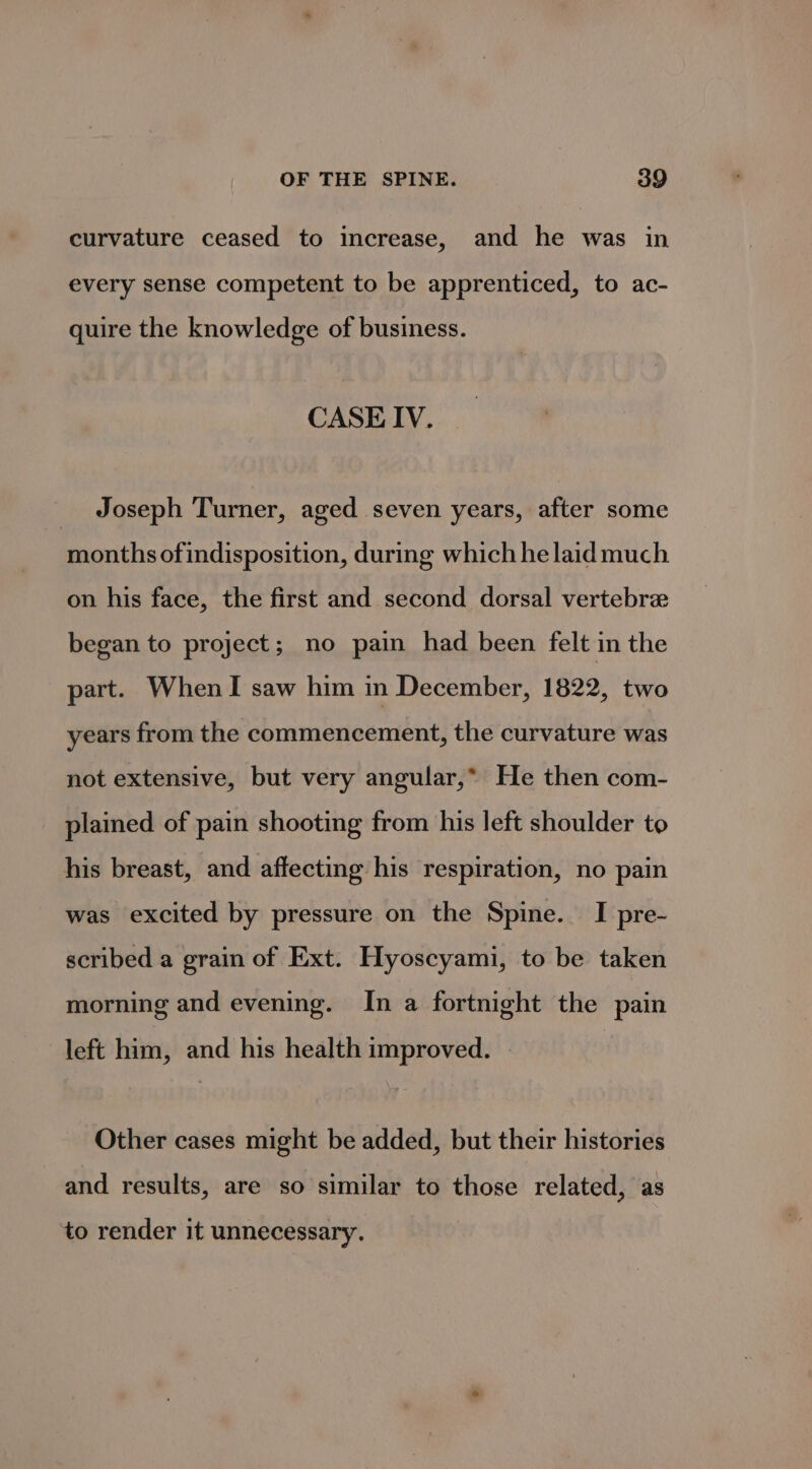 curvature ceased to increase, and he was in every sense competent to be apprenticed, to ac- quire the knowledge of business. CASE IV. _ Joseph Turner, aged seven years, after some months ofindisposition, during which he laid much on his face, the first and second dorsal vertebree began to project; no pain had been felt in the part. WhenI saw him in December, 1822, two years from the commencement, the curvature was not extensive, but very angular,* He then com- plained of pain shooting from his left shoulder to his breast, and affecting his respiration, no pain was excited by pressure on the Spine. I pre- scribed a grain of Ext. Hyoscyami, to be taken morning and evening. In a fortnight the pain left him, and his health improved. Other cases might be added, but their histories and results, are so similar to those related, as to render it unnecessary.