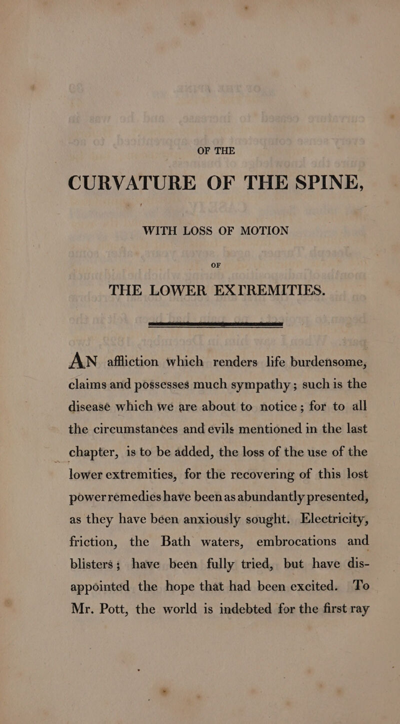 OF THE CURVATURE OF THE SPINE, WITH LOSS OF MOTION OF THE LOWER EXTREMITIES. ci AWN affliction which renders life burdensome, claims and possesses much sympathy; such is the diseasé which we are about to notice; for to all the circumstances and evils mentioned in the last _ chapter, is to be added, the loss of the use of the lower extremities, for the recovering of this lost powerremedies have been as abundantly presented, as they have béen anxiously sought. Electricity, friction, the Bath waters, embrocations and blisters; have been fully tried, but have dis- appointed the hope that had been excited. To Mr. Pott, the world is indebted for the first ray