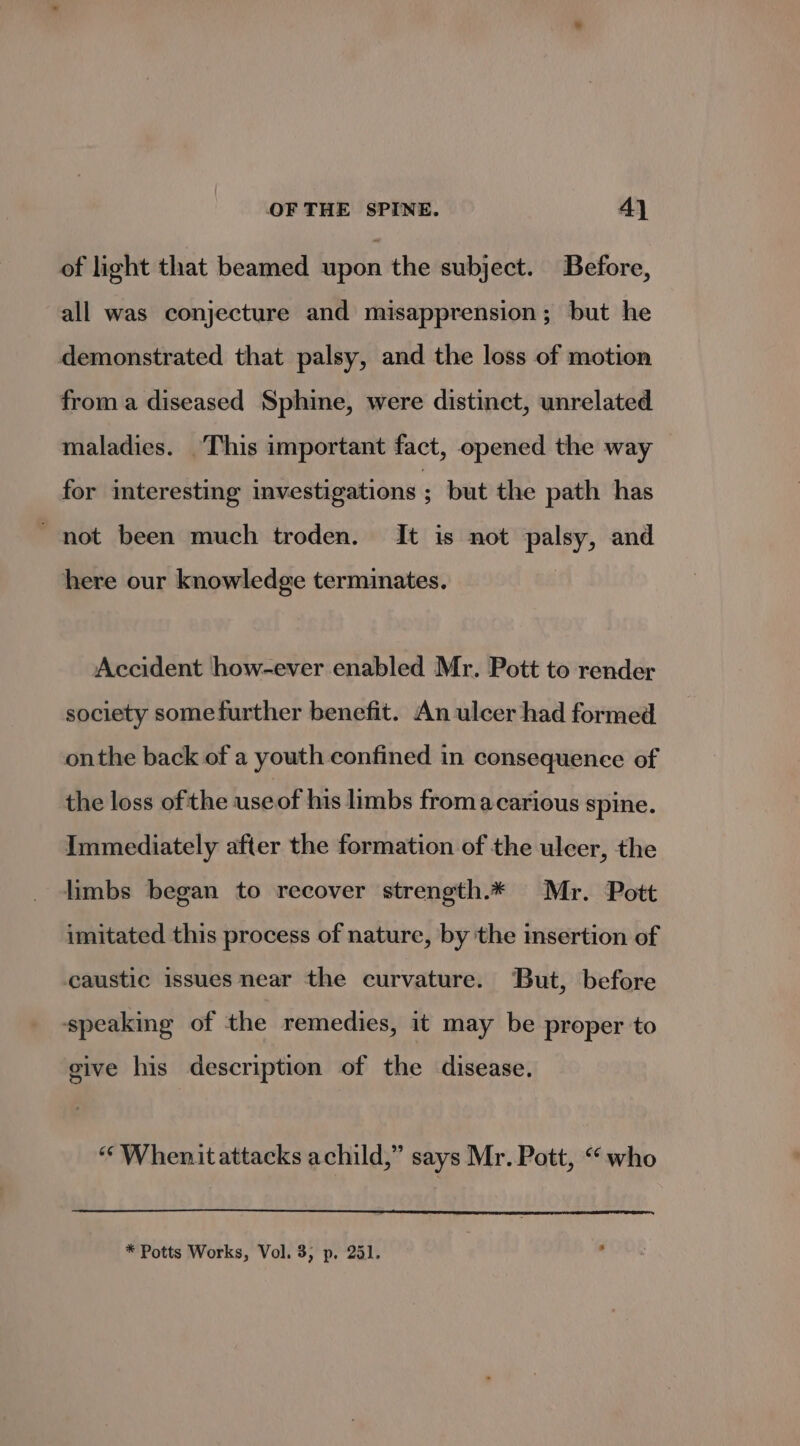 of light that beamed upon the subject. Before, all was conjecture and misapprension; but he demonstrated that palsy, and the loss of motion froma diseased Sphine, were distinct, unrelated maladies. This important fact, opened the way for interesting investigations ; but the path has ' not been much troden. It is not palsy, and here our knowledge terminates. Accident how-ever enabled Mr. Pott to render society somefurther benefit. An ulcer had formed onthe back of a youth confined in consequence of the loss of the use of his limbs from acarious spine. Immediately after the formation of the ulcer, the limbs began to recover strength.* Mr. Pott imitated this process of nature, by the insertion of caustic issues near the curvature. But, before ‘speaking of the remedies, it may be proper to give his description of the disease. “Whenit attacks achild,” says Mr. Pott, “who * Potts Works, Vol. 3, p, 251. :