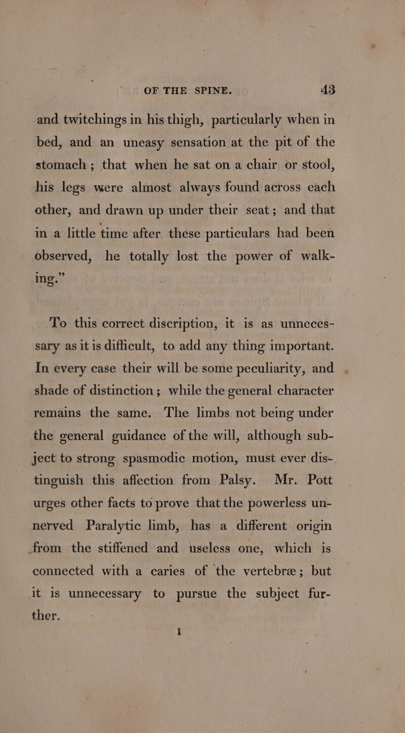 and twitchings in his thigh, particularly when in bed, and an uneasy sensation at the pit of the stomach ; that when he sat on a chair or stool, his legs were almost always found across each other, and drawn up under their seat; and that in a little time after these particulars had been observed, he totally lost the power of walk- ing.” To this correct discription, it is as unneces- sary as itis difficult, to add any thing important. In every case their will be some peculiarity, and shade of distinction; while the general character remains the same. The limbs not being under the general guidance of the will, although sub- ject to strong spasmodic motion, must ever dis- tinguish this affection from Palsy. Mr. Pott urges other facts to prove that the powerless un- nerved Paralytic limb, has a different origin from the stiffened and useless one, which is connected with a caries of the vertebre ; but it is unnecessary to pursue the subject fur- ther.