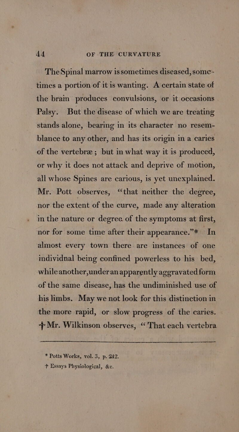 The Spinal marrow is sometimes diseased, some- times a portion of it is wanting. A certain state of the brain produces convulsions, or it occasions Palsy. But the disease of which we are treating stands alone, bearing in its character no resem- blance to any other, and has its origin in a caries of the vertebra ; but in what way it is produced, or why it does not attack and deprive of motion, all whose Spines are carious, is yet unexplained. Mr. Pott observes, “that neither the degree, nor the extent of the curve, made any alteration in the nature or degree of the symptoms at first, nor for some time after their appearance.”* In almost every town there are instances of one individnal being confined powerless to his bed, while another,under an apparently aggravated form of the same disease, has the undiminished use of his hmbs. May we not look for this distinction in the more rapid, or slow progress of the caries. + Mr. Wilkinson observes, “That each vertebra cen * Potts Works, vol. 3, p. 242. +} Essays Physiological, &amp;c.