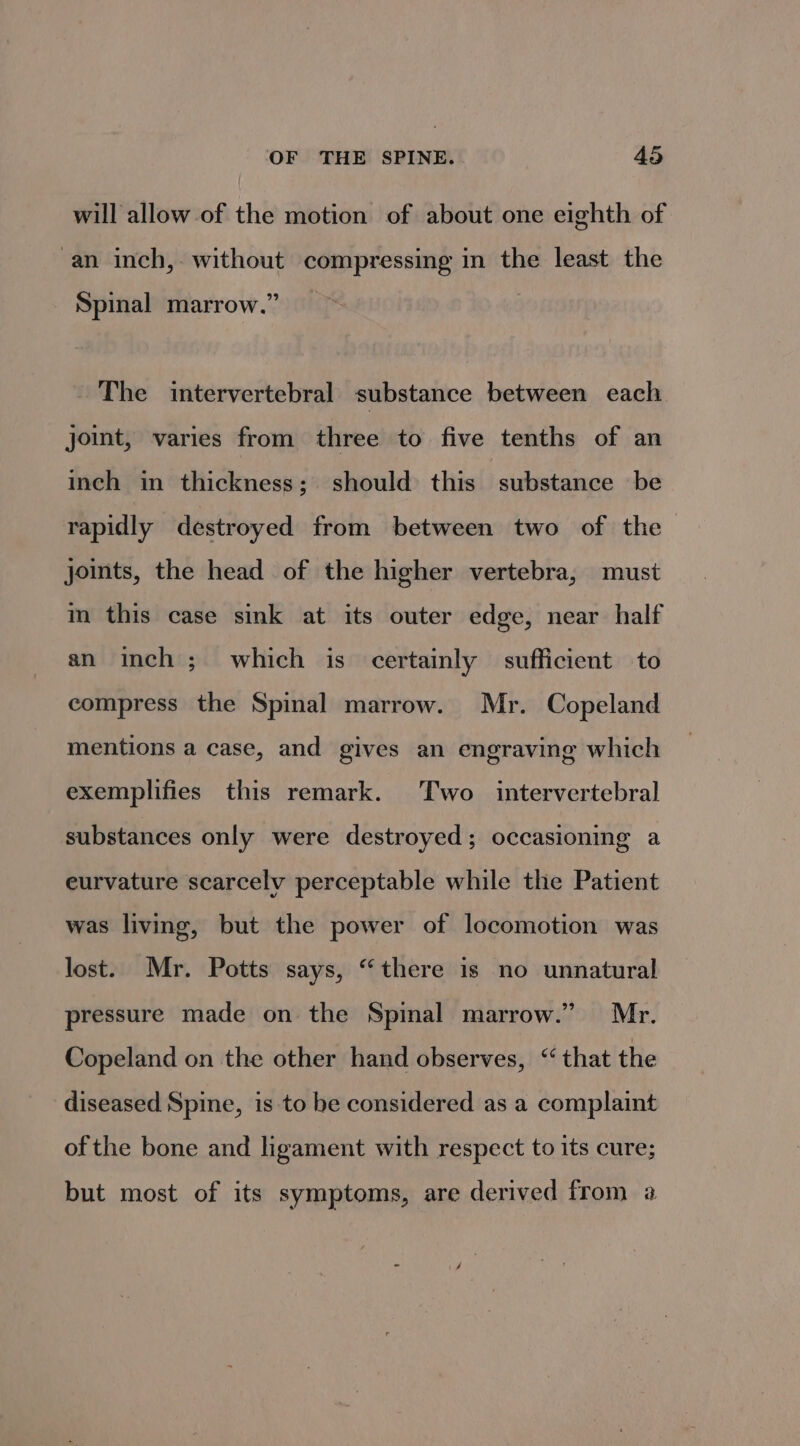 will allow of the motion of about one eighth of an inch, without compressing in the least the Spinal marrow.” The intervertebral substance between each joint, varies from three to five tenths of an inch in thickness; should this stustance «be rapidly destroyed from between two of the joints, the head of the higher vertebra, must im this case sink at its outer edge, near half an inch; which is certainly sufficient to compress the Spinal marrow. Mr. Copeland mentions a case, and gives an engraving which exemplifies this remark. Two intervertebral substances only were destroyed; occasioning a eurvature scarcely perceptable while the Patient was living, but the power of locomotion was lost. Mr. Potts says, “there is no unnatural pressure made on the Spinal marrow.” Mr. Copeland on the other hand observes, ‘that the diseased Spine, is to be considered as a complaint of the bone and ligament with respect to its cure; but most of its symptoms, are derived from a