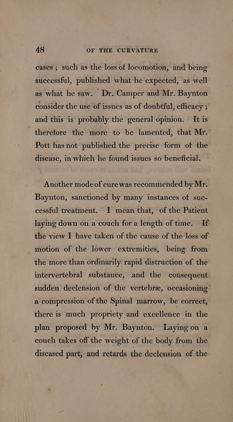 cases ; such as the loss of locomotion, and being successful, published what he expected, as well as what he saw. Dr. Camper and Mr. Baynton consider the use of issues as of doubtful, efficacy ; and this is probably the general opinion. - It 1s therefore the more to be lamented, that Mr. Pott has not published the precise form of the disease, in which he found issues so beneficial. Another mode of cure was recommended by Mr. Baynton, sanctioned by many instances of suc- cessful treatment. I mean that, of the Patient laying down on a couch fora length of time. If the view I have taken of the cause of the loss of motion of the lower extremities, being from the more than ordinarily rapid distruction of the intervertebral. substance, and the consequent sudden declension of the vertebra, occasioning a compression of the Spinal marrow, be correct, there is much propriety and excellence in the plan proposed by Mr. Baynton. Laying on a couch takes off the weight of the body from the diseased part, and retards the declension of the